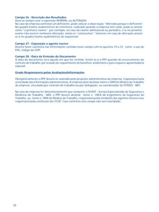 Campo 26 - Descrição dos Resultados 
Deve-se sempre usar a expressão NORMAL ou ALTERADO. 
No caso da empresa contratar um deficiente, pode colocar a observação “Alterado porque é deficiente”. 
No quadro Exame audiométrico de referência: realizado quando a empresa tem ruído, pode-se anotar 
como “o primeiro exame”, por exemplo, no caso do exame admissional ou periódico, e se no próximo 
exame não ocorrer nenhuma alteração, anota-se “consecutivo”. Somente em caso de alteração anotar-se- 
26 
á no quadro Exame audiométrico de seqüencial. 
Campo 27 - Exposição a agente nocivo 
Deverá haver coerência nas informações contidas neste campo com os quesitos 19 a 23, como o uso de 
EPIs, código do GFIP. 
Campo 28 - Data da Emissão do Documento: 
A data do documento será aquela em que for emitido. Emitir-se-á o PPP quando do encerramento do 
contrato de trabalho; por ocasião de requerimento de benefício acidentário e para requerer aposentadoria 
especial. 
Grade Responsáveis pelas Avaliações/Informações 
Obrigatoriamente o PPP deverá vir assinado pelo preposto administrativo da empresa, responsável pela 
veracidade das informações administrativas. A empresa deve declinar nome e CRM do Médico do Trabalho 
da empresa, vinculado por contrato de trabalho ou por delegação, ou coordenador do PCMSO - NR7. 
No caso da empresa ter dimensionamento que comporte o SESMT - Serviço Especializado de Segurança e 
Medicina do Trabalho - NR4, o PPP deverá declinar nome e CREA do Engenheiro da Segurança do 
Trabalho, ou nome e CRM do Médico do Trabalho, responsável pelas medições dos agentes nocivos e/ou 
responsável pela confecção do LTCAT. Caso contrário este campo não será assinalado. 
IV - ANÁLISE DE RISCO DO TRABALHO 
 
