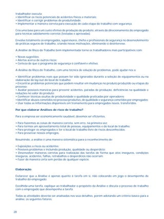 trabalhador executa; 
• Identificar os riscos potenciais de acidentes físicos e materiais; 
• Identificar e corrigir problemas de produtividade; 
• Implementar a maneira correta para execução de cada etapa do trabalho com segurança. 
Cria uma base para um custo efetivo de produção do produto, através do direcionamento do empregado 
para técnicas sabidamente corretas (testadas e aprovadas). 
Envolve totalmente os empregados, supervisores, chefes e profissionais de segurança no desenvolvimento 
de práticas seguras de trabalho, criando novas motivações, eliminando o desinteresse. 
A Análise de Risco do Trabalho bem implementada torna os trabalhadores mais participativos com: 
• Novas sugestões; 
• Alertas acerca de outros riscos; 
• Certeza de que o programa de segurança é confiável e efetivo. 
A Análise de Risco do Trabalho, com uma técnica de solução de problemas, pode ajudar-nos a: 
• Identificar problemas reais que possam ter sido ignorados durante a seleção de equipamentos ou na 
elaboração do lay-out do local de trabalho; 
• Encontrar problemas potenciais que podem resultar em mudanças no produto produzido ou etapas do 
processo; 
• Avaliar possíveis maneiras para prevenir acidentes, paradas de produção, deficiências na qualidade e 
reduções no valor do produto; 
• Conhecer técnicas ocultas de produtividade e qualidade praticadas por operadores; 
• Identificar abusos cometidos no processo produtivo, de qualidade e segurança cometidos por empregados; 
• Usar todas as informações disponíveis em treinamento para empregados novos, transferidos. 
Por que elaborar Análises de risco de trabalho? 
Para a empresa ser economicamente saudável, devemos ser eficientes. 
• Para fazermos as coisas de maneira correta, sem erro, na primeira vez; 
• Para termos um aproveitamento total de pessoas, equipamentos e do local de trabalho; 
• Para proteger os empregados e ter o local de trabalho livre de riscos desconhecidos; 
• Para preservar nossos empregos. 
Resumindo, a análise é uma maneira sistemática para o reconhecimento de: 
• Exposições a riscos ou acidentes; 
• Possíveis problemas e incluindo produção, qualidade ou desperdício; 
• Desenvolver maneiras corretas para realização das tarefas de forma que atos inseguros, condições 
inseguras, acidentes, falhas, retrabalhos e desperdícios não ocorram; 
• Fazer de maneira certa sem perdas de qualquer espécie. 
Elaboração 
Esclarecer que a Análise é apenas quanto à tarefa em si, não colocando em jogo o desempenho de 
trabalho do empregado. 
Escolhida uma tarefa, explique ao trabalhador o propósito da Análise e discuta o processo de trabalho 
com o empregado que desempenha a tarefa. 
Todas as atividades deverão ser analisadas nos seus detalhes, porém adotando um critério básico para a 
análise, os seguintes fatores: 
28 
 