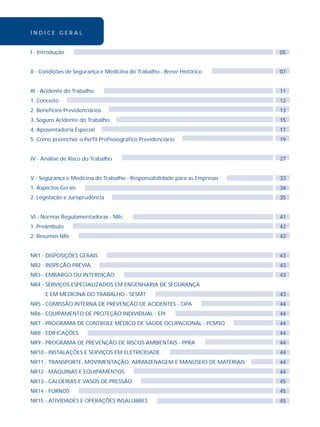 Í N D I C E G E R A L 
I - Introdução 
II - Condições de Segurança e Medicina do Trabalho - Breve Histórico 
III - Acidente do Trabalho 
1. Conceito 
2. Benefícios Previdenciários 
3. Seguro Acidente do Trabalho 
4. Aposentadoria Especial 
5. Como preencher o Perfil Profissiográfico Previdenciário 
IV - Análise de Risco do Trabalho 
V - Segurança e Medicina do Trabalho - Responsabilidade para as Empresas 
1. Aspectos Gerais 
2. Legislação e Jurisprudência 
VI - Normas Regulamentadoras - NRs 
1. Preâmbulo 
2. Resumos NRs 
NR1 - DISPOSIÇÕES GERAIS 
NR2 - INSPEÇÃO PRÉVIA 
NR3 - EMBARGO OU INTERDIÇÃO 
NR4 - SERVIÇOS ESPECIALIZADOS EM ENGENHARIA DE SEGURANÇA 
E EM MEDICINA DO TRABALHO - SESMT 
NR5 - COMISSÃO INTERNA DE PREVENÇÃO DE ACIDENTES - CIPA 
NR6 - EQUIPAMENTO DE PROTEÇÃO INDIVIDUAL - EPI 
NR7 - PROGRAMA DE CONTROLE MÉDICO DE SAÚDE OCUPACIONAL - PCMSO 
NR8 - EDIFICAÇÕES 
NR9 - PROGRAMA DE PREVENÇÃO DE RISCOS AMBIENTAIS - PPRA 
NR10 - INSTALAÇÕES E SERVIÇOS EM ELETRICIDADE 
NR11 - TRANSPORTE, MOVIMENTAÇÃO, ARMAZENAGEM E MANUSEIO DE MATERIAIS 
NR12 - MÁQUINAS E EQUIPAMENTOS 
NR13 - CALDEIRAS E VASOS DE PRESSÃO 
NR14 - FORNOS 
NR15 - ATIVIDADES E OPERAÇÕES INSALUBRES 
05 
07 
11 
12 
13 
15 
17 
19 
27 
33 
34 
35 
41 
42 
42 
43 
43 
43 
43 
44 
44 
44 
44 
44 
44 
44 
44 
45 
45 
45 
 
