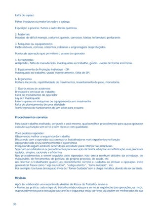 Falta de espaço. 
Pilhas inseguras ou materiais sobre a cabeça. 
Exposição a poeiras, fumos e substâncias químicas. 
2. Materiais 
Pesados de difícil manejo, cortante, quente, corrosivo, tóxico, inflamável, perfurante. 
3. Máquinas ou equipamentos 
Partes móveis, correias, correntes, roldanas e engrenagens desprotegidos. 
Pontos de operação que permitem o acesso do operador. 
4. Ferramentas 
Adaptadas, falta de manutenção, inadequadas ao trabalho, gastas, usadas de forma incorretas. 
5. Equipamento de Proteção Individual - EPI 
Inadequado ao trabalho, usado incorretamente, falta de EPI. 
6. Ergonomia 
Postura incorreta, repetitividade de movimentos, levantamento de peso, monotonia. 
7. Outros riscos de acidentes: 
Brincadeira em local de trabalho 
Falta de treinamento do operador 
Lay-out inadequado 
Fazer reparos em máquinas ou equipamentos em movimento 
Falta de planejamento de uma atividade 
Transferência de funcionários de um setor para o outro. 
Procedimentos corretos 
Para cada trabalho analisado, pergunte a você mesmo, qual o melhor procedimento para que o operador 
execute sua função sem erros e sem riscos e com qualidade. 
Você poderá responder: 
Observando melhor a sequência do trabalho 
Discutindo com o operador ou com outros trabalhadores mais experientes na função 
Aplicando todo o seu conhecimento e experiência 
Pesquisando algum acidente ocorrido na atividade para reforçar sua conclusão 
Seja claro ao estabelecer os procedimentos para execução da tarefa, não procure sofisticação, mas processos 
rápidos, simples, racionais e eficientes 
Nos procedimentos a serem seguidos pelo operador, não omita nenhum detalhe da atividade, do 
maquinário, de ferramentas, de postura, do próprio processo, de saúde, etc. 
Ao orientar o trabalhador quanto ao procedimento correto e cuidados ao efetuar a operação, evite 
generalizar frases como “seja cauteloso”, “esteja atento”, “tome cuidado”, etc. 
Por exemplo: Use luvas de raspa ao invés de “Tomar Cuidado”com a chapa metálica, devido ela ser cortante. 
Revisão 
Após ter elaborado um rascunho da Análise de Riscos do Trabalho, revise-a: 
• Revise, na prática, cada etapa do trabalho elaborado para ver se as seqüências das operações, os riscos, 
os procedimentos para execução das tarefas e segurança estão corretos ou podem ser melhorados na sua 
30 
 