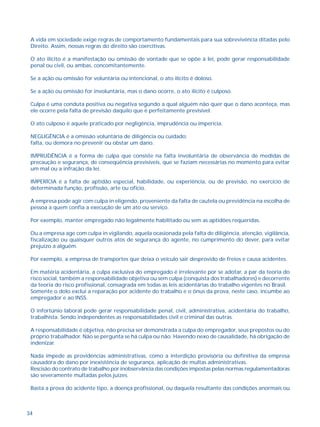 A vida em sociedade exige regras de comportamento fundamentais para sua sobrevivência ditadas pelo 
Direito. Assim, nossas regras do direito são coercitivas. 
O ato ilícito é a manifestação ou omissão de vontade que se opõe à lei, pode gerar responsabilidade 
penal ou civil, ou ambas, concomitantemente. 
Se a ação ou omissão for voluntária ou intencional, o ato ilícito é doloso. 
Se a ação ou omissão for involuntária, mas o dano ocorre, o ato ilícito é culposo. 
Culpa é uma conduta positiva ou negativa segundo a qual alguém não quer que o dano aconteça, mas 
ele ocorre pela falta de previsão daquilo que é perfeitamente previsível. 
O ato culposo é aquele praticado por negligência, imprudência ou imperícia. 
NEGLIGÊNCIA é a omissão voluntária de diligência ou cuidado; 
falta, ou demora no prevenir ou obstar um dano. 
IMPRUDÊNCIA é a forma de culpa que consiste na falta involuntária de observância de medidas de 
precaução e segurança, de conseqüência previsíveis, que se faziam necessárias no momento para evitar 
um mal ou a infração da lei. 
IMPERÍCIA é a falta de aptidão especial, habilidade, ou experiência, ou de previsão, no exercício de 
determinada função, profissão, arte ou ofício. 
A empresa pode agir com culpa in eligendo, proveniente da falta de cautela ou previdência na escolha de 
pessoa a quem confia a execução de um ato ou serviço. 
Por exemplo, manter empregado não legalmente habilitado ou sem as aptidões requeridas. 
Ou a empresa age com culpa in vigilando, aquela ocasionada pela falta de diligência, atenção, vigilância, 
fiscalização ou quaisquer outros atos de segurança do agente, no cumprimento do dever, para evitar 
prejuízo a alguém. 
Por exemplo, a empresa de transportes que deixa o veículo sair desprovido de freios e causa acidentes. 
Em matéria acidentária, a culpa exclusiva do empregado é irrelevante por se adotar, a par da teoria do 
risco social, também a responsabilidade objetiva ou sem culpa (conquista dos trabalhadores) e decorrente 
da teoria do risco profissional, consagrada em todas as leis acidentárias do trabalho vigentes no Brasil. 
Somente o dolo exclui a reparação por acidente do trabalho e o ônus da prova, neste caso, incumbe ao 
empregador e ao INSS. 
O infortúnio laboral pode gerar responsabilidade penal, civil, administrativa, acidentária do trabalho, 
trabalhista. Sendo independentes as responsabilidades civil e criminal das outras. 
A responsabilidade é objetiva, não precisa ser demonstrada a culpa do empregador, seus prepostos ou do 
próprio trabalhador. Não se pergunta se há culpa ou não. Havendo nexo de causalidade, há obrigação de 
indenizar. 
Nada impede as providências administrativas, como a interdição provisória ou definitiva da empresa 
causadora do dano por inexistência de segurança, aplicação de multas administrativas. 
Rescisão do contrato de trabalho por inobservância das condições impostas pelas normas regulamentadoras 
são severamente multadas pelos juízes. 
Basta a prova do acidente tipo, a doença profissional, ou daquela resultante das condições anormais ou 
34 
 