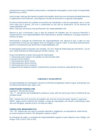excepcionais em que o trabalho se desenvolvia, a condição de empregado, o nexo causal, a incapacidade 
laborativa ou a morte. 
Como se sabe, tudo que diz respeito a acidente do trabalho, dentro do risco normal da atividade laborativa 
é regido pela Lei de Acidentes , pois dispensa o lesado de demonstrar a culpa do empregador. 
A matéria infortunística foi acolhida em benefício do trabalhador e não do empregador, isto é o mais 
fraco nada tem a provar, isto leva o acidentado às vias não só acidentária, cai no domínio da 
responsabilidade civil. 
Assim, tudo que extravasa o risco profissional é de responsabilidade civil. 
Observe-se que a orientação é que a ação do acidente de trabalho, por ser natureza alimentar é 
compensatória e a de responsabilidade civil é indenizatória, visando restabelecer a situação existente e 
anterior ao dano. 
Sintetizando a evolução do fundamento da responsabilidade civil, observa-se que a culpa ou risco 
consubstancia a razão por que alguém deve ser obrigado a reparar o dano. É uma observação primária, 
porém é o fundamento que determina a responsabilidade civil. 
O empregador poderá responder, por exemplo, em uma “Ação de Indenização por Ato Ilícito”, ou em 
uma “Ação Ordinária de Indenização por Perdas e Danos”, etc. 
35 
O que normalmente se pede numa ação de indenização: 
1. indenização pelo acidente do trabalho em determinado valor; 
2. pensão mensal vitalícia; 
3. indenização por danos morais; 
4. indenização por danos estéticos; 
5. indenização por lucros cessantes; 
6. pagamento de despesas médicas; medicamentos; próteses mecânicas, dependendo do caso. 
Legislação e Jurisprudência 
A responsabilidade do empregador encontra-se definida na legislação citada a seguir, aclarada por sua 
vez pela jurisprudência que segue a ela. 
CONSTITUIÇÃO FEDERAL/1988 
Capítulo II - Dos Direitos Sociais 
“Art. 7º - São direitos dos trabalhadores urbanos e rurais, além de outros que visem a melhoria de sua 
condição social: 
I -........................................................................................................................................................................ 
XXII - redução dos riscos inerentes ao trabalho, por meio de normas de saúde, higiene e segurança; 
XXVIII - seguro contra acidentes de trabalho, a cargo do empregador, sem excluir a indenização a que 
este está obrigado, quando incorrer em dolo ou culpa;” 
CÓDIGO CIVIL BRASILEIRO/1916 
“Art. 159 - Aquele que, por ação ou omissão voluntária, negligência, ou imprudência, violar direito, 
ou causar prejuízo a outrem, fica obrigado a reparar o dano”. 
A verificação da culpa e a avaliação da responsabilidade regulam-se pelo disposto nesse Código, nos 
artigos 1518 a 1532 e 1537 a 1553. 
 