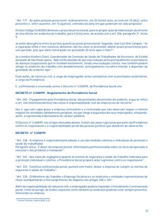 “Art. 177 - As ações pessoais prescrevem, ordinariamente, em 20 (vinte) anos, as reais em 10 (dez), entre 
presentes e, entre ausentes, em 15 (quinze), contados da data em que poderiam ter sido propostas”. 
O novo Código Civil/2003 diminuiu o prazo de prescricional, para se propor ação de indenização decorrente 
de atos ilícitos em acidentes de trabalho, para 3 (três) anos, de acordo com o art. 206, parágrafo 3º, inciso 
V. 
Já existe divergência entre os juristas quanto ao prazo prescricional. Segundo, José Luiz Dias Campos: “Se 
a reparação tinha e tem natureza alimentar não há como se pretender dilatar prazo prescricional para 
este período, pois que dano moral pode ser postulado 20 anos após o fato?”2 
Já o médico Koshiro Otani, Coordenador da Comissão de Saúde do Trabalhador da Secretaria de Estado 
da Saúde de São Paulo opina: “Não tenho dúvidas de que esta redução afeta principalmente os portadores 
de doenças ocupacionais que se instalam lentamente, tendo uma evolução crônica, mas também podem 
atingir os acidentes do trabalho com desdobramento, principalmente na esfera mental, a depender da 
gravidade do acidente tipo”.1 
Essas ações, de natureza civil, a cargo do empregador serão cumulativas com as prestações acidentárias, 
a cargo da Previdência. 
37 
E, confirmando o enunciado acima o Decreto nº 3.048/99, da Previdência Social cita: 
DECRETO nº 3.048/99 - Regulamento da Previdência Social 
“Art. 342 - O pagamento pela Previdência Social, das prestações decorrentes do acidente, a que se refere 
o art. 336 (mortes/acidentes) não exclui a responsabilidade civil da empresa ou de terceiros”. 
Isto é, age com culpa grave a empresa contratante e a contratada que não observam sequer o mínimo 
exigível em atividades sabidamente perigosas, no que tange à segurança dos seus empregados, ensejando, 
assim, a reprimenda indenizatória de caráter solidário. 
O Decreto nº 3.048/99, nos artigos elencados abaixo, tratam das ações regressivas por parte da Previdência 
contra os responsáveis e a responsabilidade penal das pessoas jurídicas que deixarem de observá-las: 
DECRETO nº 3.048/99 
“Art. 338 - A empresa é responsável pela adoção e uso das medidas coletivas e individuais de proteção e 
saúde do trabalhador. 
Parágrafo único - É dever da empresa prestar informações pormenorizadas sobre os riscos da operação a 
executar e dos produtos a manipular”. 
“Art. 341 - Nos casos de negligência quanto às normas de segurança e saúde do trabalho indicadas para 
a proteção individual e coletiva, a Previdência Social proporá ação regressiva contra os responsáveis”. 
“Art. 343 - Constitui contravenção penal, punível com multa, deixar a empresa de cumprir as normas de 
segurança e saúde do Trabalho”. 
“Art. 339 - O Ministério do Trabalho e Emprego fiscalizará e os sindicatos e entidades representativas de 
classe acompanharão o fiel cumprimento do disposto nos artigos 338 e 343”. 
Além da responsabilidade de natureza civil, o empregador poderá responder criminalmente ( contravenção 
penal, crime de perigo, de lesões corporais) como também os sindicatos poderão estar sempre presentes, 
intervindo na empresa. 
1. Revista Proteção, Janeiro/2003, p.24 
 