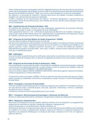 clubes, desde que possuam empregados celetistas, dependendo do grau de risco da empresa e do número 
mínimo de 20 empregados são obrigadas a manter a CIPA. Este dimensionamento depende da Classificação 
Nacional de Atividades Econômicas - CNAE, que remete a outra listagem de número de empregados. 
Seu objetivo é a prevenção de acidentes e doenças decorrentes do trabalho, tornando compatível o 
trabalho com a preservação da saúde do trabalhador. 
A CIPA é composta de um representante da empresa - Presidente (designado) e representantes dos 
empregados, eleitos em escrutínio secreto, com mandato de um ano e direito a uma reeleição e mais um 
ano de estabilidade. 
NR6 - Equipamentos de Proteção Individual - EPIs 
As empresas são obrigadas a fornecer aos seus empregados equipamentos de proteção individual, 
destinados a proteger a saúde e a integridade física do trabalhador. 
Todo equipamento deve ter o CA - Certificado de Aprovação do Ministério do Trabalho e Emprego e a 
empresa que importa EPIs também deverá ser registrada junto ao Departamento de Segurança e Saúde 
do Trabalho, existindo para esse fim todo um processo administrativo. 
NR7 - Programa de Controle Médico de Saúde Ocupacional - PCMSO 
Trata dos exames médicos obrigatórios para as empresas. 
São eles exame admisisional, exame periódico, de retorno ao trabalho, de mudança de função, demissional 
e exames complementares, dependendo do grau de risco da empresa, ou empresas que trabalhem com 
agentes químicos, ruídos, radiações ionizantes, benzeno, etc., à critério do médico do trabalho e 
dependendo dos quadros na própria NR7 , bem como, na NR15, existirão exames específicos para cada 
risco que o trabalho possa gerar. 
NR8 - Edificações 
Esta norma define os parâmetros para as edificações, observando-se a proteção contra a chuva, insolação 
excessiva ou falta de insolação. Deve-se observar as legislações pertinentes nos níveis federal, estadual e 
municipal. 
NR9 - Programa de Prevenção de Riscos Ambientais - PPRA 
Esta norma objetiva a preservação da saúde e integridade do trabalhador, através da antecipação, avaliação 
e controle dos riscos ambientais existentes, ou que venham a existir no ambiente de trabalho, tendo em 
vista a proteção ao MEIO AMBIENTE e RECURSOS NATURAIS. 
Leva-se em conta os Agentes FÍSICOS, QUÍMICOS e BIOLÓGICOS. Além desses agentes, destacamos também, 
os Riscos Ergonômicos e os Riscos Mecânicos. 
É importante manter esses dados no PPRA, a fim de as empresas não sofrerem ações de natureza civil por 
danos causados ao trabalhador, mantendo-se atualizados os Laudos Técnicos e o Perfil Profissiográfico 
Previdenciário. 
NR10 - Instalações e Serviços de Eletricidade 
Trata das condições mínimas para garantir a segurança daqueles que trabalham em instalações elétricas, 
em suas diversas etapas, incluindo projeto, execução, operação, manutenção, reforma e ampliação, 
incluindo terceiros e usuários. 
Esta Norma encontra-se sob consulta pública para a sua revisão. 
NR11 - Transporte, Movimentação,Armazenagem e Manuseio de Materiais 
Destina-se a Operação de Elevadores, Guindastes, Transportadores Industriais e Máquinas Transportadoras. 
NR12 - Máquinas e Equipamentos 
Determina as instalações e áreas de trabalho; distâncias mínimas entre as máquinas e os equipamentos; 
dispositivos de acionamento, partida e parada das máquinas e equipamentos. 
Contém Anexos para o uso de Motoserras, Cilindros de Massa, etc. 
No Estado de São Paulo, as empresas devem observar a Convenção Coletiva para Melhoria das Condições 
de Trabalho em Prensas e Equipamentos Similares, Injetoras de Plásticos e Tratamento Galvânico de 
Superfícies nas Indústrias Metalúrgicas no Estado de São Paulo, assinada em 29.11.02, em vigência a 
partir de 28.01.03. 
44 
 