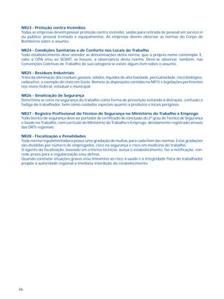 NR23 - Proteção contra Incêndios 
Todas as empresas devem possuir proteção contra incêndio; saídas para retirada de pessoal em serviço e/ 
ou público; pessoal treinado e equipamentos. As empresas devem observar as normas do Corpo de 
Bombeiros sobre o assunto. 
NR24 - Condições Sanitárias e de Conforto nos Locais do Trabalho 
Todo estabelecimento deve atender as denominações desta norma, que o próprio nome contempla. E, 
cabe a CIPA e/ou ao SESMT, se houver, a observância desta norma. Deve-se observar, também, nas 
Convenções Coletivas de Trabalho de sua categoria se existe algum item sobre o assunto. 
NR25 - Resíduos Industriais 
Trata da eliminação dos resíduos gasosos, sólidos, líquidos de alta toxidade, periculosidade, risco biológico, 
radioativo, a exemplo do césio em Goiás. Remete às disposições contidas na NR15 e legislações pertinentes 
nos níveis federal, estadual e municipal. 
NR26 - Sinalização de Segurança 
Determina as cores na segurança do trabalho como forma de prevenção evitando a distração, confusão e 
fadiga do trabalhador, bem como cuidados especiais quanto a produtos e locais perigosos. 
NR27 - Registro Profissional do Técnico de Segurança no Ministério do Trabalho e Emprego 
Todo técnico de segurança deve ser portador de certificado de conclusão do 2º grau de Técnico de Segurança 
e Saúde no Trabalho, com currículo do Ministério do Trabalho e Emprego, devidamente registrado através 
das DRTs regionais. 
NR28 - Fiscalização e Penalidades 
Toda norma regulamentadora possui uma gradação de multas, para cada item das normas. Estas gradações 
são divididas por número de empregados, risco na segurança e risco em medicina do trabalho. 
O agente da fiscalização, baseado em critérios técnicos, autua o estabelecimento, faz a notificação, con-cede 
46 
prazo para a regularização e/ou defesa. 
Quando constatar situações graves e/ou iminentes ao risco à saúde e à integridade física do trabalhador 
propõe à autoridade regional a imediata interdição do estabelecimento. 
VII - AS NORMAS REGULAMENTADORAS 
E SUA CONTRIBUIÇÃO PARA 
 
