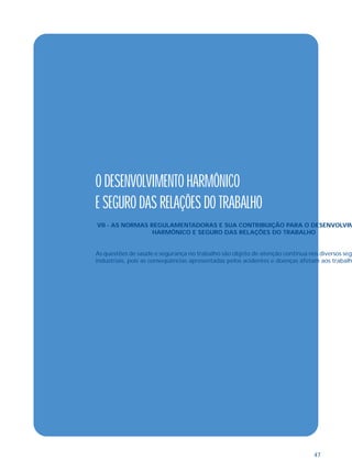47 
O DESENVOLVIMENTO HARMÔNICO 
E SEGURO DAS RELAÇÕES DO TRABALHO 
VII - AS NORMAS REGULAMENTADORAS E SUA CONTRIBUIÇÃO PARA O DESENVOLVIM 
HARMÔNICO E SEGURO DAS RELAÇÕES DO TRABALHO 
As questões de saúde e segurança no trabalho são objeto de atenção contínua nos diversos seg 
industriais, pois as conseqüências apresentadas pelos acidentes e doenças afetam aos trabalh 
 