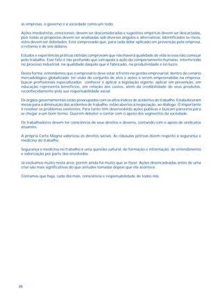 as empresas, o governo e a sociedade como um todo. 
Ações imediatistas, emocionais, devem ser desconsideradas e sugestões empíricas devem ser descartadas, 
pois todas as propostas devem ser analisadas sob diversos ângulos e alternativas. Identificados os riscos, 
estes devem ser debelados. Está comprovado que, para cada dólar aplicado em prevenção pela empresa, 
o retorno é de seis dólares. 
Estudos e experiências práticas obtidas comprovam que não haverá qualidade de vida se essa não começar 
pelo trabalho. Esse fato é tão profundo que extrapola a ação do comportamento humano, interferindo 
no processo industrial, na qualidade daquilo que é fabricado, na produtividade e no lucro. 
Desta forma, entendemos que o empresário deve estar à frente na gestão empresarial, dentro do cenário 
mercadológico globalizado; ter visão do conjunto de atos e ações a serem empreendidas na empresa; 
buscar profissionais especializados; conhecer e aplicar a legislação vigente; aplicar em prevenção, em 
educação representa benefícios, em relação aos custos, além da credibilidade de seus produtos, 
reconhecidamente pela sua responsabilidade social. 
Os órgãos governamentais estão preocupados com os altos índices de acidentes do trabalho. Estabeleceram 
metas para a diminuição dos acidentes de trabalho; estão abertos à negociação, ao diálogo. O importante 
é resolver os problemas existentes. Para tanto têm desenvolvido ações públicas e buscam parceiros para 
se chegar a um bom termo. Querem debater e contar com o apoio dos segmentos da sociedade. 
Os trabalhadores devem ter consciência de seus direitos e deveres, contando com o apoio de sindicatos 
atuantes. 
A própria Carta Magna valorizou os direitos sociais. As cláusulas pétreas dizem respeito à segurança e 
medicina do trabalho. 
Segurança e medicina no trabalho é uma questão cultural, de formação e informação, de entendimento 
e valorização por parte dos envolvidos. 
Já evoluímos muito nesta área, porém ainda há muito que se fazer. Ações desencadeadas antes de uma 
crise são mais significativas do que atitudes tomadas depois que ela acontece. 
Contamos que haja, cada dia mais, consciência e responsabilidade de todos nós. 
48 
 
