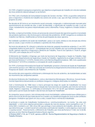 Em 1949, a Inglaterra pesquisa a ergonomia, que objetiva a organização do trabalho em vista da realidade 
do meio ambiente laboral adequar-se ao homem. 
Em 1952, com a fundação da Comunidade Européia do Carvão e do Aço - CECA, as questões voltaram-se 
para a segurança e medicina do trabalho nos setores de carvão e aço, que até hoje estimula e financia 
projetos no setor. 
Na década de 60 inicia-se um movimento social renovado, revigorado e redimensionado marcado pelo 
questionamento do sentido da vida, o valor da liberdade, o significado do trabalho na vida, o uso do 
corpo, notadamente nos países industrializados como a Alemanha, França, Inglaterra, Estados Unidos e 
Itália. 
Na Itália, a empresa Farmitália, iniciou um processo de conscientização dos operários quanto à nocividade 
dos produtos químicos e dos técnicos para a detecção dos problemas. A FIAT reorganiza as condições de 
trabalho nas fábricas, modificando as formas de participação da classe operária. 
Na realidade o problema da saúde do trabalhador passa a ser outra, desloca-se da atenção dos efeitos 
para as causas, o que envolve as condições e questões do meio ambiente. 
No início da década de 70, o Brasil é o detentor do título de campeão mundial de acidentes. E, em 1977, 
o legislador dedica no texto da CLT - Consolidação das Leis do Trabalho, por sua reconhecida importância 
Social, capítulo específico à Segurança e Medicina do Trabalho. Trata-se do Capítulo V, Título II, artigos 
154 a 201, com redação da Lei nº 6.514/77. 
O Ministério do Trabalho e Emprego, por meio da Secretaria de Segurança e Saúde no Trabalho, hoje 
denominado Departamento de Segurança e Saúde no Trabalho, regulamenta os artigos contidos na CLT 
por meio da Portaria nº 3.214/78, criando vinte e oito Normas Regulamentadoras - NRs. Com a publicação 
da Portaria nº 3214/78 se estabelece a concepção de saúde ocupacional. 
Em 1979, a Comissão Intersindical de Saúde do Trabalhador, promove a Semana de Saúde do Trabalhador 
com enorme sucesso e em 1980 essa comissão de transforma no Departamento Intersindical de Estudos e 
Pesquisas de Saúde e dos Ambientes do Trabalho. 
Os eventos dos anos seguintes enfatizaram a eliminação do risco de acidentes, da insalubridade ao lado 
do movimento das campanhas salariais. 
Os diversos Sindicatos dos Trabalhadores, como o das Indústrias Metalúrgicas, Mecânicas, tiveram funda-mental 
9 
importância denunciando as condições inseguras e indignas observadas no trabalho. 
Com a Constituição de 1988 nasce o marco principal da etapa de saúde do trabalhador no nosso 
ordenamento jurídico. Está garantida a redução dos riscos inerentes ao trabalho, por meio de normas de 
saúde, higiene e segurança. E, ratificadas as Convenções 155 e 161 da OIT, que também regulamentam 
ações para a preservação da Saúde e dos Serviços de Saúde do Trabalhador. 
As conquistas, pouco a pouco, vêm introduzindo novas mentalidades, sedimentando bases sólidas para o 
pleno exercício do direito que todos devem ter à saúde e ao trabalho protegido de riscos ou das condições 
perigosas e insalubres que põem em risco a vida, a saúde física e mental do trabalhador. 
A proteção à saúde do trabalhador fundamenta-se, constitucionalmente, na tutela “da vida com 
dignidade”, e tem como objetivo primordial a redução do risco de doença, como exemplifica o art. 7º, 
inciso XXII, e também o art. 200, inciso VIII, que protege o meio ambiente do trabalho, além do art. 193, 
que determina que “a ordem social tem como base o primado do trabalho, e como objetivo o bem-estar 
e a justiça sociais”. Posteriormente, o Ministério do Trabalho, por meio da Portaria nº 3.067, de 12.04.88, 
aprovou as cinco Normas Regulamentadoras Rurais vigentes. 
A Portaria SSST nº 53, de 17.12.97, aprovou a NR 29 - Norma Regulamentadora de Segurança e Saúde no 
Trabalho Portuário. 
 