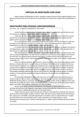 COLÉGIO DE UMBANDA SAGRADA PENA BRANCA – APOSTILA DE MEDITAÇÃO
www.colegiopenabranca.com.br – (11) 5072 2112 / 3441 9637
10
PRÁTICAS DE MEDITAÇÃO COM OSHO
Abaixo, práticas de Meditação, do Osho, postadas no blog: Palavras de Osho (palavrasdeosho.com).
Observe que elas fazem parte de diversos livros publicados no mundo inteiro, alguns deles já publicados no
Brasil.
MEDITAÇÕES PARA PESSOAS CONTEMPORÂNEAS
por Osho, em “O Último Testamento”, Vol.3 #19
Vocês inventaram algumas técnicas, técnicas de meditação, e vocês dizem que na Índia há umas
112 técnicas de meditação. Assim como escolher qual é útil?
Todas elas são úteis. Uma só pessoa pode conhecer todas as 112 técnicas em meia hora, porque
cada técnica consiste apenas de duas linhas. Então, basta passar por elas, e qualquer técnica que lhe
golpeie, esta é a que, para mim, será a apropriada. Experimente-a.
Ou se você encontrar duas, três técnicas, experimente uma por uma. Dê uma chance a cada uma.
De todas as 112, deve haver uma técnica, mais de uma - uma é absolutamente certa -, mas a minha
experiência é que mais de uma serão aplicáveis a todo ser humano.
E a maneira mais fácil é só passar por elas, leia-as, e qualquer técnica que, de repente, lhe atraia, é
ela! Experimente-a, pelo menos por vinte e um dias. Se ela começar a funcionar, então, esqueça tudo, as
outras técnicas. Siga trabalhando com ela.
Não importa quantas técnicas você tente. O que importa é que você tente uma técnica até o final,
até a sua maior profundidade. E se você for bem sucedido em uma técnica, então qualquer outra técnica
será mais fácil. Se a primeira técnica demorou seis meses, as outras técnicas demorarão apenas uma
semana, porque, agora mesmo, você chegou ao ponto. Você conhece o lugar, você conhece o espaço que a
meditação cria.
Este é um caminho diferente que leva para o mesmo espaço. E como você provou algumas outras
técnicas, o tempo será menor. Eu provei todas as 112 técnicas. Depois de provar uma dúzia de técnicas,
torna-se fácil já na primeira vez, você alcança imediatamente o espaço. E, depois, eu desenvolvi minhas
próprias técnicas diferentes dessas 112, porque eu vi que para o homem moderno há alguns problemas
que não foram cobertos naquelas 112 técnicas. Elas foram escritas, talvez, há dez mil anos, um tipo de
humanidade totalmente diferente, um tipo de cultura diferente, diferentes tipos de pessoas. O homem
moderno, o homem contemporâneo, tem algumas diferenças. Em dez mil anos é absolutamente
necessário.
Por exemplo, a Meditação Dinâmica não está entre as 112. É absolutamente necessária para o
homem moderno, não era, talvez, naquela época. Se as pessoas são inocentes, não há necessidade da
Meditação Dinâmica. Mas se as pessoas são reprimidas, psicologicamente, estão carregando muita carga,
então elas necessitam de catarse. Então a Meditação Dinâmica é apenas para ajudá-las a limpar o lugar. E,
depois, elas podem usar qualquer método das 112. Não será difícil.
Se elas, agora mesmo, tentarem diretamente, elas falharão. Eu tenho visto muitas pessoas
tentando diretamente e não chegando a lugar algum, porque elas estão tão cheias de lixo que, primeiro,
têm que se esvaziar. A Meditação Dinâmica é de uma ajuda imensa.
Todas as técnicas que eu desenvolví são para o homem contemporâneo e fazendo estas técnicas
ele ficará limpo, descarregado, simples, inocente. Talvez não seja necessário experimentar estas técnicas.
Mas, apenas por curiosidade, você pode experimentar uma delas e você se surpreenderá com a rapidez
que você entra no seu mais profundo centro. Então, a primeira coisa é algo catártico, o que é
absolutamente necessário para o homem contemporâneo. E, depois, aqueles métodos de silêncio podem
ser usados.
 
