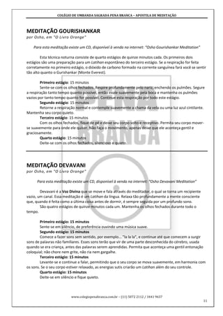 COLÉGIO DE UMBANDA SAGRADA PENA BRANCA – APOSTILA DE MEDITAÇÃO
www.colegiopenabranca.com.br – (11) 5072 2112 / 3441 9637
11
MEDITAÇÃO GOURISHANKAR
por Osho, em "O Livro Orange"
Para esta meditação existe um CD, disponível à venda na internet: “Osho Gourishankar Meditation”
Esta técnica noturna consiste de quarto estágios de quinze minutos cada. Os primeiros dois
estágios são uma preparação para um Latihan espontâneo do terceiro estágio. Se a respiração for feita
corretamente no primeiro estágio, o dióxido de carbono formado na corrente sanguínea fará você se sentir
tão alto quanto o Gurishankar (Monte Everest).
Primeiro estágio: 15 minutos
Sente-se com os olhos fechados. Respire profundamente pelo nariz, enchendo os pulmões. Segure
a respiração tanto tempo quanto possível, então exale suavemente pela boca e mantenha os pulmões
vazios por tanto tempo quanto for possível. Continue esta respiração por todo este estágio.
Segundo estágio: 15 minutos
Retorne a respiração normal e contemple suavemente a chama da vela ou uma luz azul cintilante.
Mantenha seu corpo quieto.
Terceiro estágio: 15 minutos
Com os olhos fechados, fique de pé e deixe seu corpo solto e receptivo. Permita seu corpo mover-
se suavemente para onde ele quiser. Não faça o movimento, apenas deixe que ele aconteça gentil e
graciosamente.
Quarto estágio: 15 minutos
Deite-se com os olhos fechados, silencioso e quieto.
MEDITAÇÃO DEVAVANI
por Osho, em "O Livro Orange"
Para esta meditação existe um CD, disponível à venda na internet: “Osho Devavani Meditation”
Devavani é a Voz Divina que se move e fala através do meditador, o qual se torna um recipiente
vazio, um canal. Essa meditação é um Latihan da língua. Relaxa tão profundamente a mente consciente
que, quando é feita como a última coisa antes de dormir, é sempre seguida por um profundo sono.
São quatro estágios de quinze minutos cada um. Mantenha os olhos fechados durante todo o
tempo.
Primeiro estágio: 15 minutos
Sente-se em silêncio, de preferência ouvindo uma música suave.
Segundo estágio: 15 minutos
Comece a fazer sons sem sentido, por exemplo... "la la la", e continue até que comecem a surgir
sons de palavras não familiares. Esses sons terão que vir de uma parte desconhecida do cérebro, usada
quando se era criança, antes das palavras serem aprendidas. Permita que aconteça uma gentil entonação
coloquial; não chore nem grite, não ria nem gargalhe.
Terceiro estágio: 15 minutos
Levante-se e continue a falar, permitindo que o seu corpo se mova suavemente, em harmonia com
os sons. Se o seu corpo estiver relaxado, as energias sutis criarão um Latihan além do seu controle.
Quarto estágio: 15 minutos
Deite-se em silêncio e fique quieto.
 