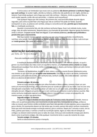 COLÉGIO DE UMBANDA SAGRADA PENA BRANCA – APOSTILA DE MEDITAÇÃO
www.colegiopenabranca.com.br – (11) 5072 2112 / 3441 9637
12
A única coisa a ser lembrada é que esses sons ou palavras não devem pertencer a nenhuma língua
que você conheça. Se souber inglês, alemão ou italiano, então elas não poderão ser em inglês, alemão ou
italiano. É permitida qualquer outra língua que você não conheça – tibetano, chinês ou japonês! Mas se
você souber japonês, então não será permitido – o italiano será maravilhoso!
Fale qualquer língua que não conheça. No primeiro dia, você terá dificuldade durante alguns
segundos, pois como se pode falar uma língua que não se conhece? Ela pode ser falada. Quando
começarem os sons, as palavras sem sentido, coloque a consciência de lado, permita que o inconsciente
fale, e a meditação acontecerá.
Quando o inconsciente fala, ele não conhece nenhuma língua. Esse é um método muito, muito
antigo. Vem do velho testamento. Naquela época, era chamado de glossolalia. Algumas igrejas da América
ainda o utilizam. Chamam-no de "falar em línguas". É um método poderoso, um dos mais profundos e
penetrantes para o inconsciente.
Não faça isso de maneira agitada; permita que seja uma energia profunda e reconfortante,
nutritiva; uma canção. Desfrute, embale-se, dance se sentir vontade. Mas, lembre-se disto: tudo terá que
ser muito gracioso. Não pode ser catártico.
MEDITAÇÃO NADABRAHMA
por Osho, em "O Livro Orange"
Para esta meditação existe um CD, disponível à venda na internet: “Osho Nadabrahma Meditation”
A meditação Nadabrahma dura uma hora e tem três estágios. É um método sentado, no qual o
gemer e os movimentos das mãos criam um equilíbrio interior, uma harmonia entre a mente e o corpo.
Adequada para qualquer hora do dia, tenha o estômago vazio e, depois, permaneça inativo por pelo menos
quinze minutos.
"Portanto, na Nadabrahma, lembre-se disto: deixe o corpo e a mente ficarem totalmente juntos,
mas lembre-se que você tem que se tornar uma testemunha. Caia fora do corpo e da mente, lentamente
suavemente, pela porta dos fundos, sem nenhuma luta, nenhum conflito. Eles estão bebendo - você dá o
fora e os observa do lado de fora" – Osho.
Primeiro estágio: 30 minutos
Sente-se numa posição relaxada com olhos fechados e lábios colados, comece a fazer um som
como um murmúrio (humming), alto o suficiente para ser ouvido por outros ao seu redor. Isso irá criar uma
vibração pelo corpo todo. Você pode visualizar um tubo oco ou um vaso vazio, preenchido apenas com as
vibrações do som. Chegará um ponto em que o som continua por si mesmo e você se torna o ouvinte. Não
existe nenhuma respiração especial e você pode alterar o tom ou mover o corpo um pouquinho, de
maneira suave, se sentir que gosta disso.
Segundo estágio: 15 minutos
O segundo estágio é dividido em duas seções de 7 minutos e meio. Na primeira metade, mova as
mãos, com as palmas para cima, num movimento circular para fora. Começando no umbigo, ambas as
mãos se movem para frente e então se dividem para fazer dois grandes círculos opostos, para a esquerda e
para a direita. Os movimentos devem ser tão lentos que, às vezes, parece não existir nenhum movimento.
Sinta que você está dando energia na direção externa, para o universo. Depois de 7 minutos e meio, vire as
mãos, palmas para baixo, e comece a movê-las na direção oposta. Agora as mãos irão em direção ao
umbigo e se afastam externamente para os lados do corpo. Sinta que está recebendo energia para dentro.
Assim como no primeiro estágio, não iniba qualquer movimento lento e suave do restante do corpo.
Terceiro estágio: 15 minutos
Sente-se absolutamente quieto e tranquilo.
 