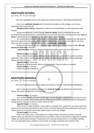COLÉGIO DE UMBANDA SAGRADA PENA BRANCA – APOSTILA DE MEDITAÇÃO
www.colegiopenabranca.com.br – (11) 5072 2112 / 3441 9637
13
MEDITAÇÃO NATARAJ
por Osho, em "O Livro Orange"
Para esta meditação existe um CD, disponível à venda na internet: “Osho Nataraj Meditation”
Esta é uma meditação dançante de 65 minutos de duração, em três estágios, com música
especificamente criada para ela.
Desaparecendo na dança, relaxando no silêncio e na tranquilidade, é a rota interior para este
método.
Esqueça do dançarino, o centro do ego, torne-se a dança. Essa é a meditação. Dance tão
profundamente que você esquece completamente que você está dançando e começa a sentir que você é a
dança. A divisão tem que desaparecer, assim, isso se torna uma meditação.
Se a divisão estiver presente, então é apenas um exercício, agradável, saudável, mas não pode ser
tido como espiritual. É apenas uma simples dança. A dança é boa em si mesma; até onde for, ela é boa.
Após isso, você se sentirá refrescado, jovem. Mas isso ainda não é meditação.
O dançarino tem que ir, até que somente a dança permaneça; não fique de pé ao lado, não seja
apenas um observador. Participe!
E seja brincalhão. Lembre-se sempre da palavra brincalhão; para mim ela é muito básica.
Primeiro Estágio: 40 minutos
Com os olhos fechados, dance como que possuído. Deixe seu inconsciente assumir o controle
totalmente. Não controle seus movimentos nem seja uma testemunha para o que está acontecendo.
Apenas seja total na dança.
Segundo estágio: 20 minutos
Mantendo os olhos fechados, deite-se imediatamente. Fique em silêncio e relaxado.
Terceiro Estágio: 5 minutos
Celebre dançando e deleite-se.
MEDITAÇÃO MANDALA
por Osho, em "O Livro Orange"
Para esta meditação existe um CD, disponível à venda na internet: “Osho Mandala Meditation”
Esta é outra técnica poderosa que gera um círculo de energia, resultando num centramento
natural. São quatro estágios de 15 minutos cada.
Primeiro Estágio: 15 minutos
Com os olhos abertos, corra sem sair do lugar. Comece devagar e, gradualmente, vá cada vez mais
rápido. Eleve seus joelhos tanto quanto possível. Respirando profunda e uniformemente irá movimentar a
energia interior. Esqueça a mente e o corpo. Continue indo...
Segundo Estágio: 15 minutos
Sente-se com os olhos fechados e a boca aberta e relaxada. Gire suavemente seu corpo a partir da
cintura como uma haste balançando ao vento. Sinta o vento lhe balançando de um lado para o outro, para
frente e para trás. Isso guiará sua energia desperta para o centro do umbigo.
Terceiro Estágio: 15 minutos
Deite-se de costas, com os olhos abertos e a cabeça imóvel, movimente os olhos no sentido
horário. Deixe seus olhos girarem totalmente em suas órbitas, como se você estivesse seguindo um grande
relógio, tão rápido quanto possível. É importante que a boca permaneça aberta e a mandíbula relaxada
com uma respiração suave e uniforme. Isso irá trazer as energias centradas para o terceiro olho.
 