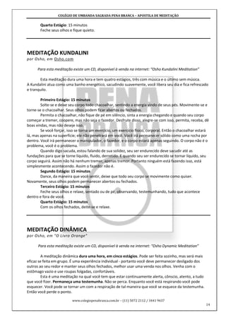 COLÉGIO DE UMBANDA SAGRADA PENA BRANCA – APOSTILA DE MEDITAÇÃO
www.colegiopenabranca.com.br – (11) 5072 2112 / 3441 9637
14
Quarto Estágio: 15 minutos
Feche seus olhos e fique quieto.
MEDITAÇÃO KUNDALINI
por Osho, em Osho.com
Para esta meditação existe um CD, disponível à venda na internet: “Osho Kundalini Meditation”
Esta meditação dura uma hora e tem quatro estágios, três com música e o último sem música.
A Kundalini atua como uma banho energético, sacudindo suavemente, você libera seu dia e fica refrescado
e tranquilo.
Primeiro Estágio: 15 minutos
Solte-se e deixe seu corpo todo chacoalhar, sentindo a energia vindo de seus pés. Movimente-se e
torne-se o chacoalhar. Seus olhos podem ficar abertos ou fechados.
Permita o chacoalhar, não fique de pé em silêncio, sinta a energia chegando e quando seu corpo
começar a tremer, coopere, mas não seja o fazedor. Desfrute disso, alegre-se com isso, permita, receba, dê
boas vindas, mas não deseje isso.
Se você forçar, isso se torna um exercício, um exercício físico, corporal. Então o chacoalhar estará
lá, mas apenas na superfície; ele não penetrará em você. Você irá permanecer sólido como uma rocha por
dentro. Você irá permanecer o manipulador, o fazedor, e o corpo estará apenas seguindo. O corpo não é o
problema, você é o problema.
Quando digo sacuda, estou falando de sua solidez, seu ser endurecido deve sacudir até as
fundações para que se torne líquido, fluido, derretido. E quando seu ser endurecido se tornar líquido, seu
corpo seguirá. Assim não há nenhum tremer, apenas tremor. Portanto ninguém está fazendo isso, está
simplesmente acontecendo. Assim o fazedor não é.
Segundo Estágio: 15 minutos
Dance, da maneira que você sentir, deixe que todo seu corpo se movimente como quiser.
Novamente, seus olhos podem permanecer abertos ou fechados.
Terceiro Estágio: 15 minutos
Feche seus olhos e relaxe, sentado ou de pé, observando, testemunhando, tudo que acontece
dentro e fora de você.
Quarto Estágio: 15 minutos
Com os olhos fechados, deite-se e relaxe.
MEDITAÇÃO DINÂMICA
por Osho, em "O Livro Orange"
Para esta meditação existe um CD, disponível à venda na internet: “Osho Dynamic Meditation”
A meditação dinâmica dura uma hora, em cinco estágios. Pode ser feita sozinho, mas será mais
eficaz se feita em grupo. É uma experiência individual - portanto você deve permanecer desligado dos
outros ao seu redor e manter seus olhos fechados, melhor usar uma venda nos olhos. Venha com o
estômago vazio e use roupas folgadas, confortáveis.
Esta é uma meditação na qual você tem que estar continuamente alerta, cônscio, atento, a tudo
que você fizer. Permaneça uma testemunha. Não se perca. Enquanto você está respirando você pode
esquecer. Você pode se tornar um com a respiração de tal maneira que você se esquece da testemunha.
Então você perde o ponto.
 
