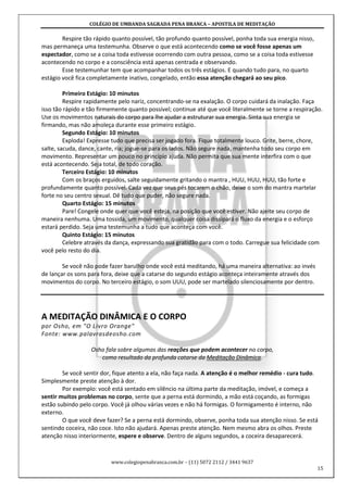 COLÉGIO DE UMBANDA SAGRADA PENA BRANCA – APOSTILA DE MEDITAÇÃO
www.colegiopenabranca.com.br – (11) 5072 2112 / 3441 9637
15
Respire tão rápido quanto possível, tão profundo quanto possível, ponha toda sua energia nisso,
mas permaneça uma testemunha. Observe o que está acontecendo como se você fosse apenas um
espectador, como se a coisa toda estivesse ocorrendo com outra pessoa, como se a coisa toda estivesse
acontecendo no corpo e a consciência está apenas centrada e observando.
Esse testemunhar tem que acompanhar todos os três estágios. E quando tudo para, no quarto
estágio você fica completamente inativo, congelado, então essa atenção chegará ao seu pico.
Primeiro Estágio: 10 minutos
Respire rapidamente pelo nariz, concentrando-se na exalação. O corpo cuidará da inalação. Faça
isso tão rápido e tão firmemente quanto possível; continue até que você literalmente se torne a respiração.
Use os movimentos naturais do corpo para lhe ajudar a estruturar sua energia. Sinta sua energia se
firmando, mas não amoleça durante esse primeiro estágio.
Segundo Estágio: 10 minutos
Exploda! Expresse tudo que precisa ser jogado fora. Fique totalmente louco. Grite, berre, chore,
salte, sacuda, dance, cante, ria; jogue-se para os lados. Não segure nada, mantenha todo seu corpo em
movimento. Representar um pouco no princípio ajuda. Não permita que sua mente interfira com o que
está acontecendo. Seja total, de todo coração.
Terceiro Estágio: 10 minutos
Com os braços erguidos, salte seguidamente gritando o mantra , HUU, HUU, HUU, tão forte e
profundamente quanto possível. Cada vez que seus pés tocarem o chão, deixe o som do mantra martelar
forte no seu centro sexual. Dê tudo que puder, não segure nada.
Quarto Estágio: 15 minutos
Pare! Congele onde quer que você esteja, na posição que você estiver. Não ajeite seu corpo de
maneira nenhuma. Uma tossida, um movimento, qualquer coisa dissipará o fluxo da energia e o esforço
estará perdido. Seja uma testemunha a tudo que aconteça com você.
Quinto Estágio: 15 minutos
Celebre através da dança, expressando sua gratidão para com o todo. Carregue sua felicidade com
você pelo resto do dia.
Se você não pode fazer barulho onde você está meditando, há uma maneira alternativa: ao invés
de lançar os sons para fora, deixe que a catarse do segundo estágio aconteça inteiramente através dos
movimentos do corpo. No terceiro estágio, o som UUU, pode ser martelado silenciosamente por dentro.
A MEDITAÇÃO DINÂMICA E O CORPO
por Osho, em "O Livro Orange"
Fonte: www.palavrasdeosho.com
Osho fala sobre algumas das reações que podem acontecer no corpo,
como resultado da profunda catarse da Meditação Dinâmica.
Se você sentir dor, fique atento a ela, não faça nada. A atenção é o melhor remédio - cura tudo.
Simplesmente preste atenção à dor.
Por exemplo: você está sentado em silêncio na última parte da meditação, imóvel, e começa a
sentir muitos problemas no corpo, sente que a perna está dormindo, a mão está coçando, as formigas
estão subindo pelo corpo. Você já olhou várias vezes e não há formigas. O formigamento é interno, não
externo.
O que você deve fazer? Se a perna está dormindo, observe, ponha toda sua atenção nisso. Se está
sentindo coceira, não coce. Isto não ajudará. Apenas preste atenção. Nem mesmo abra os olhos. Preste
atenção nisso interiormente, espere e observe. Dentro de alguns segundos, a coceira desaparecerá.
 
