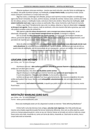 COLÉGIO DE UMBANDA SAGRADA PENA BRANCA – APOSTILA DE MEDITAÇÃO
www.colegiopenabranca.com.br – (11) 5072 2112 / 3441 9637
16
Observe qualquer coisa que aconteça - mesmo que você sinta dor, uma dor forte no estômago ou
na cabeça. Isto pode acontecer porque, na meditação, o corpo inteiro muda; sua química muda. Coisas
novas começam a acontecer e o corpo está num caos.
Algumas vezes, o estômago será afetado, porque você reprimiu muitas emoções no estômago e
agora elas foram remexidas. Às vezes, sentirá náuseas, vontade de vomitar. Outras vezes, sentirá uma forte
dor de cabeça, porque a meditação muda a estrutura interna do cérebro. Nessa fase da meditação, você
estará realmente num caos. Logo as coisas se acalmarão. Mas, nesse momento, tudo ficará em tumulto.
Então, o que fazer? Simplesmente veja a dor na cabeça, observe-a. Seja um observador e esqueça-
se de que é um agente. Pouco a pouco, tudo se acalmará, e de uma maneira tão bela e graciosa, que você
não poderá acreditar antes de conhecê-la.
Não apenas a dor de cabeça desaparecerá - pois a energia que estava criando a dor, ao ser
observada, desaparece - mas essa mesma energia tornar-se-á prazer. A energia é a mesma.
Dor ou prazer são duas dimensões da mesma energia. Se você puder permanecer sentado em
silêncio, prestando atenção nas perturbações, todas elas desaparecerão. E, quando desaparecerem, você
perceberá de repente que o corpo inteiro desapareceu.
Nota do editor do blog: Osho fez uma advertência contra transformar essa observação da dor num
outro fanatismo. Se sintomas físicos desagradáveis - dores e náusea - persistirem por mais de três ou
quatro dias de meditação, não há necessidade de ser masoquista - procure um médico. Isto se aplica a
todas as técnicas de meditação de Osho. Divirta-se.
LOUCURA COM MÉTODO
por Osho, em "O Livro Orange"
Aconteceu uma vez - dois cachorros estavam olhando as pessoas fazerem a Meditação Dinâmica,
então ouvi um dizer para o outro:
Quando faço isso, meu dono me dá pílulas contra vermes.
Alguém disse que a meditação que estamos fazendo aqui parece ser pura loucura. E é.
É assim de propósito. É loucura com método; é uma escolha consciente.
Lembre-se de que você não pode ficar louco voluntariamente. Se a loucura se apoderar de você,
então você poderá ficar louco. Mas se você enlouquecer voluntariamente, isto será algo totalmente
diferente.
Basicamente, você estará no controle; e aquele que pode controlar até mesmo a loucura, nunca
ficará louco.
MEDITAÇÃO WHIRLING (GIRO SUFI)
por Osho, em "O Livro Orange"
Fonte: www.palavrasdeosho.com
Para esta meditação existe um CD, disponível à venda na internet: “Osho Whirling Meditation”
O Giro Sufi é uma das técnicas mais antigas, uma das mais vigorosas. Ela é tão profunda que
mesmo uma simples experiência pode lhe tornar totalmente diferente. Gire com os olhos abertos, assim
como as crianças pequenas giram, como se seu ser interior tivesse se tornado um centro e todo seu corpo
fosse como uma roda, movendo-se, como um torno de oleiro, movendo-se. Você está no centro, mas o
corpo todo está se movendo.
 