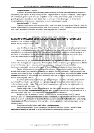COLÉGIO DE UMBANDA SAGRADA PENA BRANCA – APOSTILA DE MEDITAÇÃO
www.colegiopenabranca.com.br – (11) 5072 2112 / 3441 9637
17
Primeiro Estágio: 45 minutos
Mantenha seus olhos abertos e sinta o ponto central de seu corpo. Levante os braços até a altura
dos ombros, com a palma da mão direita para cima e a palma da mão esquerda para baixo. Comece a girar
em torno de seu próprio eixo. Deixe seu corpo ficar suave. Comece lentamente e, após 15 minutos, vá
girando gradualmente cada vez mais rápido. Você se torna um vórtice de energia - na periferia uma
tempestade de movimento, mas a testemunha no centro silenciosa e tranquila.
Segundo Estágio: 15 minutos
Deixe seu corpo cair no chão quando a música parar (isso pode acontecer antes). Vire-se e fique de
bruços, imediatamente, para que seu umbigo fique em contato com a terra. Sinta seu corpo misturando-se
com a terra. Mantenha seus olhos fechados e permaneça passivo e silencioso.
MAIS INFORMAÇÕES SOBRE A MEDITAÇÃO WHIRLING (GIRO SUFI)
por Osho, em "O Livro Orange"
Fonte: www.palavrasdeosho.com
Nota do editor do blog: como "O Livro Orange" descreve essa técnica com detalhes complementares
aos descritos na primeira postagem sobre a Meditação Whirling (Giro Sufi), onde havia sido apresentada a
descrição feita pelo site da Fundação Osho Internacional, entendi que é importante também registrar a
versão do "O Livro Orange", o que passo a fazer abaixo (mesmo que em alguns trechos a descrição se
repita, em vários outros há dados inéditos):
Recomenda-se que nenhum alimento ou bebida seja ingerido durante três horas antes do giro. É
melhor estar descalço e usar roupas soltas. A meditação é dividida em dois estágios: giro e repouso. Não há
um tempo fixo para o giro — ele pode continuar por horas — mas sugere-se que você o faça
continuamente por pelo menos uma hora para ter a sensação completa da energia em redemoinho.
O giro é feito num ponto, no sentido anti-horário, com o braço direito erguido, a palma da mão
voltada para cima e o braço esquerdo abaixado, com a palma da mão voltada para baixo. As pessoas que
sentirem desconforto girando no sentido anti-horário poderão mudar para o sentido horário. Deixe o corpo
relaxado e mantenha os olhos abertos, mas desfocados para que as imagens tornem-se embaçadas e
fluidas. Permaneça em silêncio.
Durante os primeiros quinze minutos, gire devagar. Depois aumente a velocidade gradualmente
durante os trinta minutos seguintes até que o giro aconteça por si mesmo e você se transforme num
redemoinho de energia — na periferia haverá uma tempestade de movimento, mas o observador, no
centro, estará quieto e silencioso.
Quando você estiver girando tão rapidamente que não consiga permanecer em pé, o seu corpo
cairá por si mesmo. Não faça da queda uma decisão sua e nem escolha onde cair com antecedência; se o
seu corpo estiver solto, você cairá suavemente e a terra absorverá sua energia.
A segunda parte da meditação começa quando você cai. Imediatamente, deite-se sobre o
estômago, para que o baixo ventre fique em contato com a terra. Se alguém sentir um forte desconforto
deitando-se assim, poderá deitar-se de costas. Sinta o seu corpo entrando na terra tal como uma criança
nos seios da mãe. Mantenha os seus olhos fechados e permaneça passivo e silencioso por pelo menos
quinze minutos.
Depois da meditação, fique o mais quieto e inativo possível.
Algumas pessoas talvez sintam náuseas durante a Meditação Giro, mas esta sensação deve
desaparecer em dois ou três dias. Só deixe de fazer a meditação se a sensação persistir.
 