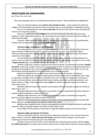 COLÉGIO DE UMBANDA SAGRADA PENA BRANCA – APOSTILA DE MEDITAÇÃO
www.colegiopenabranca.com.br – (11) 5072 2112 / 3441 9637
18
MEDITAÇÃO NO DIMENSIONS
por Osho, em osho.com
Para esta meditação existe um CD, disponível à venda na internet: “Osho No Dimensions Meditation”
Este é um método poderoso para centrar nossa energia no hara – a área exatamente abaixo do
umbigo. Ela está baseada numa técnica Sufi de movimentos para a conscientização e integração do corpo.
Por ser uma meditação Sufi, esta é livre e não-séria. De fato ela é tão não-séria que você pode até
mesmo sorrir enquanto a pratica.
Esta é uma meditação de três estágios com uma hora de duração. Durante os primeiros dois
estágios, os olhos permanecem abertos, mas não focados em coisa alguma. Durante o terceiro estágio, os
olhos ficam fechados.
A música, criada especificamente para essa meditação, começa lentamente e vai, gradualmente,
ficando cada vez mais rápida como uma força enaltecedora.
Primeiro estágio: movimentos sufi: 30 minutos
Uma dança contínua num conjunto de seis movimentos. Com os olhos abertos, fique de pé num
lugar e coloque a mão esquerda sobre o coração e a direita sobre o hara. Fique quieto por alguns
momentos apenas ouvindo a música para ficar centrado. Esse estágio da meditação inicia lentamente e
aumenta em intensidade.
Se você estiver fazendo-a juntamente com outros, você pode sair fora da sincronicidade com os
outros e achar que você cometeu um erro. Quando isso acontecer, apenas pare, veja onde os outros estão,
e depois retorne para o mesmo ritmo e tempo como todos.
Quando o sino tocar, comece a sequência como descrita abaixo. Os movimentos procedem sempre
do centro, ou do hara, usando a música para manter o ritmo correto. Os quadris e os olhos acompanham a
direção do movimento da mão. Use movimentos graciosos num fluxo contínuo. Sons “Shoo” em voz alta
são emitidos a partir da garganta em sincronicidade com os sons da gravação.
Repita essa sequência de seis-movimentos continuamente por 30 minutos. A sequência:
1) Ponha as costas das mãos juntas apontando para baixo sobre o hara. Inalando pelo nariz, traga
as mãos até o coração e encha-as de amor. Exalando, faça o som “Shoo” com a garganta e envie para o
mundo. Ao mesmo tempo, mova o braço direito (com os dedos estendidos e a palma para baixo) e o pé
direito adiante, e mova a mão esquerda de volta para o hara. Retorne à posição original com ambas as
mãos sobre o hara.
2) Repita esse movimento com o braço e o pé esquerdo. Retorne à posição original com ambas as
mãos sobre o hara.
3) Repita esse movimento com o braço e o pé direito, virando-se lateralmente à direita. Retorne à
posição original com ambas as mãos sobre o hara.
4) Repita esse movimento com o braço e o pé esquerdo, virando-se lateralmente à esquerda.
Retorne à posição original com ambas as mãos sobre o hara.
5) Repita esse movimento com o braço e o pé direito, virando-se diretamente para trás pelo lado
direito. Retorne à posição original com ambas as mãos sobre o hara.
6) Repita esse movimento com o braço e o pé esquerdo, virando-se diretamente para trás pelo lado
esquerdo. Retorne à posição original com ambas as mãos sobre o hara.
Esse estágio termina quando a música para. O segundo estágio começa com uma nova música.
Segundo estágio: girando por 15 minutos
Comece colocando o dedo do pé direito sobre o dedo do pé esquerdo. Cruze os braços sobre seu
peito e abrace a si mesmo. Sinta amor por você mesmo. Quando a música começar, curve-se para a
existência por esta ter lhe trazido aqui para essa meditação.
Quando o ritmo da música mudar, comece girando para o lado esquerdo ou para o direito, o que
for melhor para você. Se você girar para à direita, ponha o pé e o braço direito à direita e o braço esquerdo
 