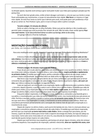 COLÉGIO DE UMBANDA SAGRADA PENA BRANCA – APOSTILA DE MEDITAÇÃO
www.colegiopenabranca.com.br – (11) 5072 2112 / 3441 9637
19
na direção oposta. Quando você começa a girar você pode mudar suas mãos para qualquer posição que lhe
pareça boa.
Se você não tiver girado antes, então vá bem devagar a princípio e, uma vez que sua mente e corpo
ficam aclimatados aos movimentos, o corpo irá naturalmente mais rápido. Não force a si mesmo a ir logo
mais rápido. Se você ficar tonto ou sentir que é demais para você, você pode parar sem problemas e ficar
de pé ou sentar-se. Para finalizar o giro, pare e cruze os braços sobre o peito e coração.
Terceiro estágio: 15 minutos de silêncio
Deite-se sobre a barriga com os olhos fechados. Deixe suas pernas abertas e não cruzadas para
permitir toda a energia que você acumulou fluir através de você. Não há nada a fazer senão apenas ficar
com você mesmo. Se for desconfortável deitar-se sobre sua barriga, deite-se de costas.
Um gongo indicará o final da meditação.
MEDITAÇÃO CHAKRA BREATHING
por Osho, em Instituto Osho Brasil (www.oshobrasil.com.br)
Para esta meditação existe um CD, disponível à venda na internet: “Osho Chakra Breathing Meditation”
A técnica Chakra Breathing pode ajudar você a se tornar consciente e experenciar cada um dos
sete chakras. Esta técnica é ativa, usa respiração rápida e profunda; e movimento do corpo acompanhado
por sons, músicas para abrir e trazer consciência e vitalidade aos chakras. A técnica capacita-o a trazer o
silêncio e vitalidade à sua vida diária.
Primeiro estágio: 45 minutos respirando nos chakras
Fique de pé, com os pés abertos, separados com distância igual a seus quadris ou ombros. Deixe o
seu corpo estar solto ou relaxado. Feche os olhos e, com a boca aberta, respire profunda e rapidamente
no primeiro chakra. À medida que você respira, ponha a atenção na área pélvica do seu corpo, onde o
primeiro chakra está localizado. Igual ênfase deve ser dada tanto na inspiração como na expiração.
Não force a sua respiração. Respire dentro de um ritmo confortável, que permita você se tornar
consciente das percepções e sensações de cada chakra. Respire dentro do primeiro chakra, até ouvir um
sino, que indica o começo da respiração no segundo chakra.
Cada vez que ouvir um sino, mude a sua respiração rápida e profundamente para o próximo chakra
- o terceiro, depois o quarto, o quinto, o sexto e com o último sino o sétimo chakra. À medida que sobe de
chakra para chakra, a sua respiração deve se tornar mais rápida e mais suave, de tal maneira que você, ao
chegar ao sétimo chakra, estará respirando duas vezes mais do que respirava no primeiro.
Enquanto estiver respirando, é útil sacudir o corpo, inclinando-o, esticando-o, ou fazendo girar a
sua pélvis, e movimentando suas mãos da melhor maneira que sentir, mas mantendo os seus pés presos ao
chão. Permita a seus pés, joelhos e quadris e outras juntas se tornarem como molas, de maneira que uma
vez que você ativa a sua respiração e o corpo, o movimento se torne contínuo e sem esforço. Deixe sua
consciência permanecer primeiramente com a sensação dos chakras mais do que com a respiração ou o
movimento do corpo.
Depois de respirar no sétimo chakra, você ouvirá três batidas de sino. Este é o sinal para deixar sua
respiração e consciência voltarem a descer através de cada chakra. À medida que você desce respirando,
permita que sua respiração se torne mais lenta a cada chakra. Deixe a energia fluir para baixo, por ela
mesma, a partir do sétimo chakra para incluir todo o espectro da energia do chakra, do topo da cabeça ao
mais baixo. Como sete cores misturadas em um arco-íris, essa descida da respiração dura dois minutos e
você decide quanto tempo respirar em cada chakra.
Depois que você terminar essa sequência, permaneça em pé por alguns minutos, antes de começar
a próxima sequência. Essa sequência de respiração, subindo e descendo, deve ser repetida três vezes, num
 