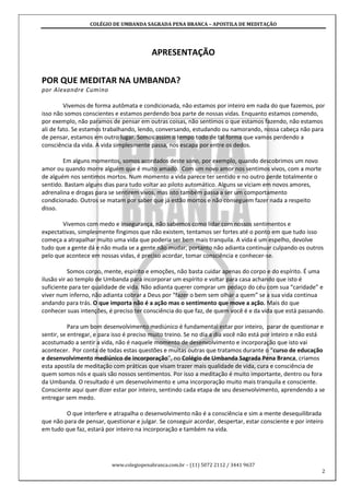 COLÉGIO DE UMBANDA SAGRADA PENA BRANCA – APOSTILA DE MEDITAÇÃO
www.colegiopenabranca.com.br – (11) 5072 2112 / 3441 9637
2
APRESENTAÇÃO
POR QUE MEDITAR NA UMBANDA?
por Alexandre Cumino
Vivemos de forma autômata e condicionada, não estamos por inteiro em nada do que fazemos, por
isso não somos conscientes e estamos perdendo boa parte de nossas vidas. Enquanto estamos comendo,
por exemplo, não paramos de pensar em outras coisas, não sentimos o que estamos fazendo, não estamos
ali de fato. Se estamos trabalhando, lendo, conversando, estudando ou namorando, nossa cabeça não para
de pensar, estamos em outro lugar. Somos assim o tempo todo de tal forma que vamos perdendo a
consciência da vida. A vida simplesmente passa, nos escapa por entre os dedos.
Em alguns momentos, somos acordados deste sono, por exemplo, quando descobrimos um novo
amor ou quando morre alguém que é muito amado. Com um novo amor nos sentimos vivos, com a morte
de alguém nos sentimos mortos. Num momento a vida parece ter sentido e no outro perde totalmente o
sentido. Bastam alguns dias para tudo voltar ao piloto automático. Alguns se viciam em novos amores,
adrenalina e drogas para se sentirem vivos, mas isto também passa a ser um comportamento
condicionado. Outros se matam por saber que já estão mortos e não conseguem fazer nada a respeito
disso.
Vivemos com medo e insegurança, não sabemos como lidar com nossos sentimentos e
expectativas, simplesmente fingimos que não existem, tentamos ser fortes até o ponto em que tudo isso
começa a atrapalhar muito uma vida que poderia ser bem mais tranquila. A vida é um espelho, devolve
tudo que a gente dá e não muda se a gente não mudar, portanto não adianta continuar culpando os outros
pelo que acontece em nossas vidas, é preciso acordar, tomar consciência e conhecer-se.
Somos corpo, mente, espírito e emoções, não basta cuidar apenas do corpo e do espírito. É uma
ilusão vir ao templo de Umbanda para incorporar um espírito e voltar para casa achando que isto é
suficiente para ter qualidade de vida. Não adianta querer comprar um pedaço do céu com sua “caridade” e
viver num inferno, não adianta cobrar a Deus por “fazer o bem sem olhar a quem” se a sua vida continua
andando para trás. O que importa não é a ação mas o sentimento que move a ação. Mais do que
conhecer suas intenções, é preciso ter consciência do que faz, de quem você é e da vida que está passando.
Para um bom desenvolvimento mediúnico é fundamental estar por inteiro, parar de questionar e
sentir, se entregar, e para isso é preciso muito treino. Se no dia a dia você não está por inteiro e não está
acostumado a sentir a vida, não é naquele momento de desenvolvimento e incorporação que isto vai
acontecer. Por conta de todas estas questões e muitas outras que tratamos durante o “curso de educação
e desenvolvimento mediúnico de incorporação”, no Colégio de Umbanda Sagrada Pena Branca, criamos
esta apostila de meditação com práticas que visam trazer mais qualidade de vida, cura e consciência de
quem somos nós e quais são nossos sentimentos. Por isso a meditação é muito importante, dentro ou fora
da Umbanda. O resultado é um desenvolvimento e uma incorporação muito mais tranquila e consciente.
Consciente aqui quer dizer estar por inteiro, sentindo cada etapa de seu desenvolvimento, aprendendo a se
entregar sem medo.
O que interfere e atrapalha o desenvolvimento não é a consciência e sim a mente desequilibrada
que não para de pensar, questionar e julgar. Se conseguir acordar, despertar, estar consciente e por inteiro
em tudo que faz, estará por inteiro na incorporação e também na vida.
 