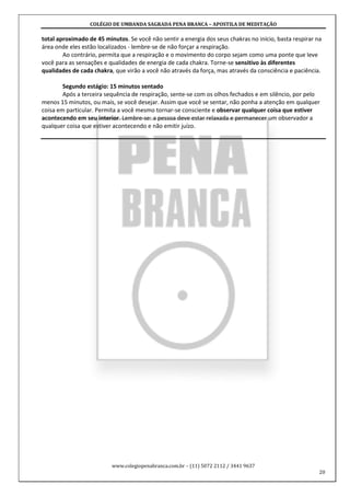 COLÉGIO DE UMBANDA SAGRADA PENA BRANCA – APOSTILA DE MEDITAÇÃO
www.colegiopenabranca.com.br – (11) 5072 2112 / 3441 9637
20
total aproximado de 45 minutos. Se você não sentir a energia dos seus chakras no início, basta respirar na
área onde eles estão localizados - lembre-se de não forçar a respiração.
Ao contrário, permita que a respiração e o movimento do corpo sejam como uma ponte que leve
você para as sensações e qualidades de energia de cada chakra. Torne-se sensitivo às diferentes
qualidades de cada chakra, que virão a você não através da força, mas através da consciência e paciência.
Segundo estágio: 15 minutos sentado
Após a terceira sequência de respiração, sente-se com os olhos fechados e em silêncio, por pelo
menos 15 minutos, ou mais, se você desejar. Assim que você se sentar, não ponha a atenção em qualquer
coisa em particular. Permita a você mesmo tornar-se consciente e observar qualquer coisa que estiver
acontecendo em seu interior. Lembre-se: a pessoa deve estar relaxada e permanecer um observador a
qualquer coisa que estiver acontecendo e não emitir juízo.
 