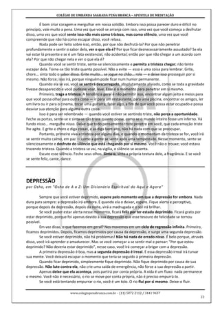 COLÉGIO DE UMBANDA SAGRADA PENA BRANCA – APOSTILA DE MEDITAÇÃO
www.colegiopenabranca.com.br – (11) 5072 2112 / 3441 9637
22
É bom criar coragem e mergulhar em nossa solidão. Embora isso possa parecer duro e difícil no
princípio, vale muito a pena. Uma vez que você se arranja com isso, uma vez que você começa a desfrutar
disso, uma vez que você sente isso não mais como tristeza, mas como silêncio, uma vez que você
compreende que não há como escapar disso, você relaxa.
Nada pode ser feito sobre isso, então, por que não desfrutá-la? Por que não penetrar
profundamente e sentir o sabor dela, ver o que ela é? Por que ficar desnecessariamente assustado? Se ela
vai estar lá presente e se é um fato existencial, não acidental; então por que não chegar a um acordo com
ela? Por que não chegar nela e ver o que ela é?
Quando você se sentir triste, sente-se silenciosamente e permita a tristeza chegar; não tente
escapar dela. Torne-se tão triste quanto possível. Não a evite — essa é uma coisa para lembrar. Grite,
chore... sinta todo o sabor disso. Grite muito... se jogue no chão... role — e deixe isso prosseguir por si
mesmo. Não force; isso irá, porque ninguém pode ficar num humor permanente.
Quando ela se vai, você se sentirá descarregado, absolutamente aliviado, como se toda a gravidade
tivesse desaparecido e você pudesse voar, leve. Esse é o momento para penetrar em si mesmo.
Primeiro, traga a tristeza. A tendência geral é não permitir isso, encontrar algum jeito e meios para
que você possa olhar para outra coisa — ir para um restaurante, para uma piscina, encontrar os amigos, ler
um livro ou ir para o cinema, tocar uma guitarra; fazer algo, a fim de que você possa estar ocupado e possa
desviar sua atenção para alguma outra coisa.
Isso é para ser relembrado — quando você estiver se sentindo triste, não perca a oportunidade.
Feche as portas, sente-se e sinta-se tão triste quanto possa, como se o mundo inteiro fosse um inferno. Vá
fundo nisso... mergulhe nisso. Deixe que todo pensamento triste penetre em você, que cada emoção triste
lhe agite. E grite e chore e diga coisas, e as diga bem alto, não há nada com que se preocupar.
Portanto, primeiro viva a tristeza por alguns dias, e quando o momentum da tristeza se for, você irá
se sentir muito calmo, em paz — como a gente se sente após uma tempestade. Nesse momento, sente-se
silenciosamente e desfrute do silêncio que está chegando por si mesmo. Você não o trouxe; você estava
trazendo tristeza. Quando a tristeza se vai, na vigília, o silêncio se assenta.
Escute esse silêncio. Feche seus olhos. Sinta-o, sinta a própria textura dele, a fragrância. E se você
se sente feliz, cante, dance.
DEPRESSÃO
por Osho, em "Osho de A a Z: Um Dicionário Espiritual do Aqui e Agora"
Sempre que você estiver deprimido, espere pelo momento em que a depressão for embora. Nada
dura para sempre: a depressão irá embora. E quando ela o deixar, espere. Fique alerta e perceptivo,
porque depois da depressão, depois da noite, virá a madrugada e o sol irá brilhar.
Se você puder estar alerta nesse momento, ficará feliz por ter estado deprimido. Ficará grato por
estar deprimido, porque foi apenas devido à sua depressão que esse tesouro de felicidade se tornou
possível.
Em vez disso, o que fazemos em geral? Nos movemos em um ciclo de regressão infinita. Primeiro,
ficamos deprimidos. Depois, ficamos deprimidos por causa da depressão, e surge uma segunda depressão.
Se você estiver deprimido, não há problemas! Não há nada de errado nisso. É belo porque, através
disso, você irá aprender e amadurecer. Mas se você começar a se sentir mal e pensar: "Por que estou
deprimido? Não deveria estar deprimido", nesse caso, você irá começar a brigar com a depressão.
A primeira depressão é boa, mas a segunda depressão é irreal. E essa depressão irreal irá turvar
sua mente. Você deixará escapar o momento que teria se seguido à primeira depressão.
Quando ficar deprimido, simplesmente fique deprimido. Não fique deprimido por causa de sua
depressão. Não lute contra ela, não crie uma saída de emergência, não force a sua depressão a partir.
Apenas deixe que ela aconteça, pois partirá por conta própria. A vida é um fluxo: nada permanece
o mesmo. Você não é necessário, o rio se move por conta própria, não é preciso empurrá-lo.
Se você está tentando empurrar o rio, você é um tolo. O rio flui por si mesmo. Deixe-o fluir.
 