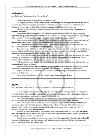 COLÉGIO DE UMBANDA SAGRADA PENA BRANCA – APOSTILA DE MEDITAÇÃO
www.colegiopenabranca.com.br – (11) 5072 2112 / 3441 9637
23
NEGATIVO
por Osho, em "Uma Farmácia Para a Alma"
Tente este método todas as noites durante uma hora.
Ao longo de quarenta minutos, torne-se uma pessoa negativa, tão negativa quanto puder. Feche
as portas, espalhe almofadas pelo quarto, tire o telefone do gancho e peça que não o interrompam.
Coloque um aviso na porta, dizendo que ninguém deve perturbá-lo durante esse tempo.
Diminua as luzes o máximo possível, coloque uma música triste, melancólica, e sinta como se
estivesse morrendo.
Sinta toda a negatividade gerada por essa meditação e repita não como um mantra. Imagine
momentos em que você estava muito triste, em que parecia não haver prazer algum na vida e que chegou
até a pensar em cometer suicídio. Exagere esses momentos, amplifique essa situação.
Sua mente tentará distraí-lo. Ela dirá: "O que você está fazendo? A noite está bonita e é lua cheia!"
Não escute a mente: nesse momento você deve se voltar completamente à sua negatividade.
Seja religiosamente negativo. Grite, chore, xingue, fale palavrões — o que lhe der vontade. Uma
coisa é essencial: não se permita nenhuma felicidade.
Se perceber que está ficando feliz, dê um tapa em si mesmo para voltar ao mundo da negatividade.
Comece a bater nas almofadas, lute com elas ou pise nelas. Seja malvado! Você descobrirá que é difícil
manter sentimentos negativos durante tanto tempo.
Esta é uma das leis mais básicas da mente: o que quer que tente fazer conscientemente, você não
consegue, e, quando você consegue, sente um distanciamento. Você se torna um observador, não se
entrega totalmente aos seus pensamentos.
O distanciamento que surge é belo, mas não estou dizendo para você criar essa distância. Ela é um
efeito colateral, não se preocupe.
Após quarenta minutos, saia desse clima de negatividade. Acenda as luzes, coloque uma música
animada e dance durante vinte minutos, repetindo "Sim! Sim! Sim!" — agora este é o seu mantra.
Depois tome uma boa chuveirada. Isso vai acabar com toda a negatividade e lhe mostrará novas
maneiras de dizer sim.
Sem entrar profundamente no não, ninguém pode alcançar o auge do sim.
RAIVA
por Osho, em "Osho de A a Z — Um Dicionário Espiritual do Aqui e Agora"
A raiva é apenas um vômito mental. Algo que você ingeriu está errado, e todo o seu ser psíquico
quer colocar para fora. Mas não é preciso jogar sua raiva sobre outra pessoa. É porque as pessoas jogam
sua raiva em outras que a sociedade lhes diz para se controlarem.
Não jogue sua raiva em ninguém. Você pode tomar um banho, fazer uma longa caminhada... Tudo
que a raiva significa é que você precisa de uma atividade intensa para que ela seja liberada.
Corra um pouco e você irá sentir que a raiva se esvai, ou pegue um travesseiro e bata nele, lute
com ele, morda o travesseiro até que suas mãos e dentes estejam relaxados. Após cinco minutos de
catarse, você irá sentir-se livre do peso e, quando descobrir isso, nunca mais irá jogar sua raiva em
ninguém, porque isso é uma tolice completa.
Para iniciar uma transformação é necessário, antes de tudo, expressar sua raiva. Mas não jogue a
raiva em ninguém, porque, nesse caso, você não terá como expressá-la totalmente. Poderá querer matar
ou morder alguém, mas isso não é possível.
Tudo isso, contudo, pode ser feito com um travesseiro. Um travesseiro é iluminado, é um buda! O
travesseiro não irá reagir, não irá processar você. Não se tornará seu inimigo, não fará absolutamente
nada. O travesseiro ficará feliz, rirá de você.
 