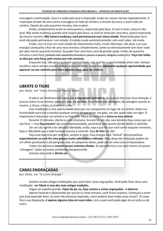 COLÉGIO DE UMBANDA SAGRADA PENA BRANCA – APOSTILA DE MEDITAÇÃO
www.colegiopenabranca.com.br – (11) 5072 2112 / 3441 9637
26
massagem e estimulação. Essa é a razão pela qual a respiração muda nas nossas narinas repetidamente. A
respiração através de uma narina massageia um lado do cérebro, e através da outra, o outro lado do
cérebro. Depois de cada quarenta minutos, elas mudam.
Então, simplesmente sente-se nesta postura, respirando pela boca. O nariz é dual, a boca é não-
dual. Não existe mudança quando você respira pela boca: se você se senta por uma hora, estará respirando
da mesma maneira. Não haverá mudança; você permanecerá num único estado. Respirando pelo nariz,
você não pode permanecer num estado. O estado muda automaticamente; sem você saber, ele muda.
Então, isso irá criar um novo estado de relaxamento muito, muito silencioso, não-dual, e as suas
energias começarão a fluir de uma nova maneira. Simplesmente, sente-se silenciosamente sem fazer nada
por pelo menos quarenta minutos. Se puder ficar uma hora, será de grande ajuda. Então, de quarenta
minutos a uma hora: comece com quarenta minutos e, pouco a pouco, chegue a uma hora. Faça isso todos
os dias por uma hora, pelo menos por três semanas.
Enquanto isso, não perca qualquer oportunidade; seja qual for a oportunidade, entre nela. Sempre
escolha a vida e sempre escolha o fazer; nunca se retire, nunca fuja. Aproveite qualquer oportunidade que
aparecer no seu caminho para fazer alguma coisa, para ser criativo.
LIBERTE O TIGRE
por Osho, em "Uma Farmácia Para a Alma"
A vida é um fenômeno tão vasto que é impossível controlá-la. Se você de fato tiver essa intenção, é
preciso reduzi-la ao mínimo, porque a vida, na verdade, é um fenômeno selvagem, tão selvagem quanto as
nuvens, a chuva, a brisa, as árvores e o céu.
Esta meditação é uma oportunidade para que nos coloquemos no lugar de um animal. Deixe sua
humanidade para trás e escolha qualquer animal de que goste: um gato, um cão, quem sabe um tigre. O
importante é selecionar um animal e se fixar nele. Mova-se como ele e torne-se esse animal.
Durante 15 minutos, divirta-se com a fantasia. Se você for um cão, saia latindo e faça coisas que um
cão faria — mas faça mesmo! Aja com espontaneidade, perambule pelo quarto dando latidos e saltando.
Ser um cão significa ter absoluta liberdade, então, seja o que for que você sentir naquele momento,
faça-o. Não deixe que o lado humano assuma o controle. Seja de fato um cão!
Faça esse exercício por sete dias, sempre à noite. Essa energia mais "animal" será proveitosa
especialmente se você for uma pessoa muito sofisticada e refinada. Altas doses de civilização podem ter
um efeito paralisante e até perigoso, mas, em pequenas doses, pode até ser uma coisa enriquecedora.
Todos nós devíamos manter nossos instintos afiados. Se aprendermos a ser pelo menos um pouco
"selvagens", todos os nossos problemas desaparecerão.
Comece esta noite e divirta-se!
CARAS ENGRAÇADAS
por Osho, em "O Livro Orange"
Existem muitas antigas meditações que usam fazer caras engraçadas. Você pode fazer disso uma
meditação - no Tibete é uma das mais antigas tradições.
Pegue um espelho grande. Fique de pé, nu, faça caretas e coisas engraçadas - e observe.
Apenas fazendo e observando por quinze ou vinte minutos, você ficará surpreso. Começará a sentir
que está separado disso. Se você não estivesse separado, como poderia fazer todas essas coisas? O corpo
fica à sua disposição, é apenas alguma coisa em suas mãos, com a qual você pode jogar de um jeito ou de
outro.
 