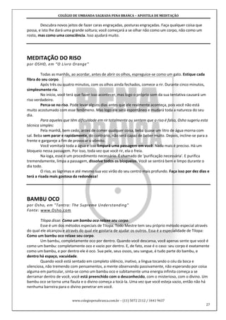 COLÉGIO DE UMBANDA SAGRADA PENA BRANCA – APOSTILA DE MEDITAÇÃO
www.colegiopenabranca.com.br – (11) 5072 2112 / 3441 9637
27
Descubra novos jeitos de fazer caras engraçadas, posturas engraçadas. Faça qualquer coisa que
possa, e isto lhe dará uma grande soltura; você começará a se olhar não como um corpo, não como um
rosto, mas como uma consciência. Isso ajudará muito.
MEDITAÇÃO DO RISO
por OSHO, em “O Livro Orange”
Todas as manhãs, ao acordar, antes de abrir os olhos, espreguice-se como um gato. Estique cada
fibra do seu corpo.
Após três ou quatro minutos, com os olhos ainda fechados, comece a rir. Durante cinco minutos,
simplesmente ria.
No início, você terá que fazer isso acontecer, mas logo o próprio som da sua tentativa causará um
riso verdadeiro.
Perca-se no riso. Pode levar alguns dias antes que ele realmente aconteça, pois você não está
muito acostumado com esse fenômeno. Mas logo ele será espontâneo e mudará toda a natureza do seu
dia.
Para aqueles que têm dificuldade em rir totalmente ou sentem que o riso é falso, Osho sugeriu esta
técnica simples:
Pela manhã, bem cedo, antes de comer qualquer coisa, beba quase um litro de água morna com
sal. Beba sem parar e rapidamente, do contrário, não será capaz de beber muito. Depois, incline-se para a
frente e gargareje a fim de provocar o vômito.
Você vomitará toda a água e isso limpará uma passagem em você. Nada mais é preciso. Há um
bloqueio nessa passagem. Por isso, toda vez que você rir, ela o freia.
Na ioga, esse é um procedimento necessário. É chamado de 'purificação necessária'. E purifica
tremendamente, limpa a passagem, dissolve todos os bloqueios. Você se sentirá bem e limpo durante o
dia todo.
O riso, as lágrimas e até mesmo sua voz virão do seu centro mais profundo. Faça isso por dez dias e
terá a risada mais gostosa da redondeza!
BAMBU OCO
por Osho, em "Tantra: The Supreme Understanding"
Fonte: www.Osho.com
Tilopa disse: Como um bambu oco relaxe seu corpo.
Esse é um dos métodos especiais de Tilopa. Todo Mestre tem seu próprio método especial através
do qual ele alcançou e através do qual ele gostaria de ajudar os outros. Essa é a especialidade de Tilopa:
Como um bambu oco relaxe seu corpo.
Um bambu, completamente oco por dentro. Quando você descansa, você apenas sente que você é
como um bambu: completamente oco e vazio por dentro. E, de fato, esse é o caso: seu corpo é exatamente
como um bambu, e por dentro ele é oco. Sua pele, seus ossos, seu sangue, é tudo parte do bambu, e
dentro há espaço, vacuidade.
Quando você está sentado em completo silêncio, inativo, a língua tocando o céu da boca e
silenciosa, não tremendo com pensamentos, a mente observando passivamente, não esperando por coisa
alguma em particular, sinta-se como um bambu oco e subitamente uma energia infinita começa a se
derramar dentro de você, você está preenchido com o desconhecido, com o misterioso, com o divino. Um
bambu oco se torna uma flauta e o divino começa a tocá-la. Uma vez que você esteja vazio, então não há
nenhuma barreira para o divino penetrar em você.
 