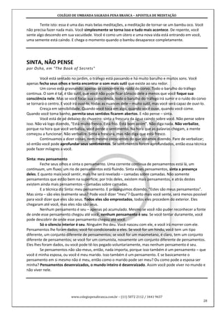 COLÉGIO DE UMBANDA SAGRADA PENA BRANCA – APOSTILA DE MEDITAÇÃO
www.colegiopenabranca.com.br – (11) 5072 2112 / 3441 9637
28
Tente isto: essa é uma das mais belas meditações, a meditação de tornar-se um bambu oco. Você
não precisa fazer nada mais. Você simplesmente se torna isso e tudo mais acontece. De repente, você
sente algo descendo em sua vacuidade. Você é como um útero e uma nova vida está entrando em você,
uma semente está caindo. E chega o momento quando o bambu desaparece completamente.
SINTA, NÃO PENSE
por Osho, em "The Book of Secrets"
Você está sentado no jardim, o tráfego está passando e há muito barulho e muitos sons. Você
apenas fecha seus olhos e tenta encontrar o som mais sutil que existe ao seu redor.
Um corvo está grasnando: apenas se concentre no ruído do corvo. Todo o barulho do tráfego
continua. O som é tal, é tão sutil, que você não pode ficar cônscio dele a menos que você foque sua
consciência nele. Mas se você focar sua consciência, todo o barulho do tráfego irá sumir e o ruído do corvo
se tornará o centro. E você irá ouvi-lo, todas as nuances dele – muito sutil, mas você será capaz de ouvi-lo.
Cresça em sensibilidade. Quando você toca em algo, quando você ouve, quando você come.
Quando você toma banho, permita seus sentidos ficarem abertos. E não pense – sinta.
Você está de pé debaixo do chuveiro: sinta a frescura da água caindo sobre você. Não pense sobre
isso. Não vá logo dizendo, “Está muito fresco. Está frio. Está bom assim”. Não diga nada. Não verbalize,
porque na hora que você verbaliza, você perde o sentimento. Na hora que as palavras chegam, a mente
começou a funcionar. Não verbalize. Sinta a frescura, mas não diga que está fresco.
Continuamos a dizer coisas, nem mesmo conscientes do que estamos dizendo. Pare de verbalizar;
só então você pode aprofundar seus sentimentos. Se sentimentos forem aprofundados, então essa técnica
pode fazer milagres a você.
Sinta: meu pensamento
Feche seus olhos e sinta o pensamento. Uma corrente contínua de pensamentos está lá, um
continuum, um fluxo; um rio de pensamentos está fluindo. Sinta esses pensamentos, sinta a presença
deles. E quanto mais você sentir, mais lhe será revelado – camadas sobre camadas. Não somente
pensamentos que estão bem na superfície; por trás deles, existem mais pensamentos, e atrás destes
existem ainda mais pensamentos – camadas sobre camadas.
E a técnica diz Sinta: meu pensamento. E prosseguimos dizendo, “Estes são meus pensamentos”.
Mas sinta – são eles realmente seus? Pode você dizer “meu”? Quanto mais você sente, será menos possível
para você dizer que eles são seus. Todos eles são emprestados, todos eles procedem do exterior. Eles
chegaram até você, mas eles não são seus.
Nenhum pensamento é seu – apenas pó acumulado. Mesmo se você não puder reconhecer a fonte
de onde esse pensamento chegou até você, nenhum pensamento é seu. Se você tentar duramente, você
pode descobrir de onde esse pensamento chegou até você.
Só o silencio interior é seu. Ninguém lho deu. Você nasceu com ele, e você irá morrer com ele.
Pensamentos lhe foram dados; você foi condicionado a eles. Se você for um hindu, você tem um tipo
diferente, um conjunto diferente de pensamentos; se você for um maometano, é claro, tem um conjunto
diferente de pensamentos; se você for um comunista, novamente um conjunto diferente de pensamentos.
Eles lhes foram dados, ou você pode tê-los pegado voluntariamente, mas nenhum pensamento é seu.
Se pensamentos não são meus, então, nada importa, porque isso também é um pensamento – que
você é minha esposa, ou você é meu marido. Isso também é um pensamento. E se basicamente o
pensamento em si mesmo não é meu, então como o marido pode ser meu? Ou como pode a esposa ser
minha? Pensamentos desenraizados, o mundo inteiro é desenraizado. Assim você pode viver no mundo e
não viver nele.
 