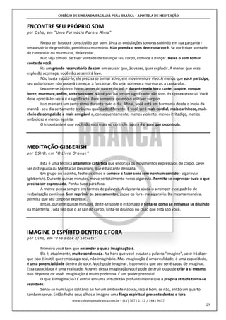 COLÉGIO DE UMBANDA SAGRADA PENA BRANCA – APOSTILA DE MEDITAÇÃO
www.colegiopenabranca.com.br – (11) 5072 2112 / 3441 9637
29
ENCONTRE SEU PRÓPRIO SOM
por Osho, em "Uma Farmácia Para a Alma"
Nosso ser básico é constituído por som. Sinta as ondulações sonoras subindo em sua garganta -
uma espécie de grunhido, gemido ou murmúrio. Não prenda o som dentro de você. Se você tiver vontade
de cantarolar ou murmurar, deixe rolar.
Não seja tímido. Se tiver vontade de balançar seu corpo, comece a dançar. Deixe o som tomar
conta de você.
Há um grande reservatório de som em seu ser que, às vezes, quer explodir. A menos que essa
explosão aconteça, você não se sentirá leve.
Não basta escutá-lo, ele precisa se tornar ativo, em movimento e vivo. A menos que você participe,
seu próprio som não poderá começar a funcionar. Ou seja: comece a murmurar, a cantarolar.
Levante-se às cinco horas, antes do nascer do sol, e durante meia hora cante, suspire, ronque,
berre, murmure, enfim, solte seu som. Não é preciso ter um significado: são sons do tipo existencial. Você
deve apreciá-los: este é o significado. Pare somente quando o sol tiver surgido.
Isso manterá um certo ritmo durante todo o dia. Afinal, você está em harmonia desde o início da
manhã - seu dia certamente terá uma qualidade diferente. E você será mais cordial, mais carinhoso, mais
cheio de compaixão e mais amigável e, consequentemente, menos violento, menos irritadiço, menos
ambicioso e menos egoísta.
O importante é que você não está mais no controle: agora é o som que o controla.
MEDITAÇÃO GIBBERISH
por OSHO, em “O Livro Orange”
Esta é uma técnica altamente catártica que encoraja os movimentos expressivos do corpo. Deve
ser distinguida da Meditação Devanani, que é bastante delicada.
Em grupo ou sozinho, feche os olhos e comece a fazer sons sem nenhum sentido - algaravias
(gibberish). Durante quinze minutos, mova-se totalmente nessa algaravia. Permita-se expressar tudo o que
precisa ser expressado. Ponha tudo para fora.
A mente pensa sempre em termos de palavras. A algaravia ajuda-o a romper esse padrão de
verbalização contínua. Sem reprimir os pensamentos, jogue-os fora - na algaravia. Da mesma maneira,
permita que seu corpo se expresse.
Então, durante quinze minutos, deite-se sobre o estômago e sinta-se como se estivesse se diluindo
na mãe terra. Toda vez que o ar sair do corpo, sinta-se diluindo no chão que está sob você.
IMAGINE O ESPÍRITO DENTRO E FORA
por Osho, em "The Book of Secrets"
Primeiro você tem que entender o que a imaginação é.
Ela é, atualmente, muito condenada. Na hora que você escutar a palavra "imagine", você irá dizer
que isso é inútil, queremos algo real, não imaginário. Mas imaginação é uma realidade, é uma capacidade,
é uma potencialidade dentro de você. Você pode imaginar. Isso mostra que seu ser é capaz de imaginar.
Essa capacidade é uma realidade. Através dessa imaginação você pode destruir ou pode criar a si mesmo.
Isso depende de você. Imaginação é muito poderosa. É um poder potencial.
O que é imaginação? É entrar em uma atitude tão profundamente que a própria atitude torna-se
realidade.
Sente-se num lugar solitário: se for um ambiente natural, isso é bom, se não, então um quarto
também serve. Então feche seus olhos e imagine uma força espiritual presente dentro e fora.
 