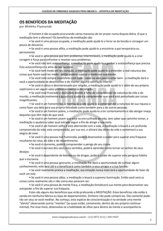 COLÉGIO DE UMBANDA SAGRADA PENA BRANCA – APOSTILA DE MEDITAÇÃO
www.colegiopenabranca.com.br – (11) 5072 2112 / 3441 9637
3
OS BENEFÍCIOS DA MEDITAÇÃO
por Bhikkhu Piyananda
O homem é tão ocupado procurando várias maneiras de ter prazer numa disputa diária. O que a
meditação tem a oferecer? Os benefícios da meditação são:
• Se você é uma pessoa ocupada, a meditação pode ajudá-lo a livrar-se da tensão e conseguir um
pouco de descanso.
• Se você é uma pessoa aflita, a meditação pode ajudá-lo a encontrar a paz temporária ou
permanente.
• Se você é uma pessoa que tem problemas intermináveis, a meditação pode ajudá-lo a criar
coragem e força para enfrentar e resolver seus problemas.
• Se você não tem autoconfiança, a meditação pode ajudá-lo a ganhar a autoconfiança que precisa.
Esta autoconfiança é a alma do seu sucesso.
• Se você tem medo em seu coração, a meditação pode ajudá-lo a entender a real natureza das
coisas que fazem você ter medo - então poderá superar o medo em sua mente.
• Se você está sempre insatisfeito com tudo - nada na vida parece estar bem - a meditação dará a
você a oportunidade de desenvolver e de manter alguma satisfação interior.
• Se você é cético e desinteressado por religião, a meditação pode ajudá-lo ir além de seu próprio
cepticismo e ver algum valor prático no exercício da religião.
• Se você está frustrado e desiludido devido à falta de compreensão da natureza da vida e do
mundo, a meditação realmente o guiará e o ajudará a compreender que você está perturbado por coisas
insignificantes.
• Se você é um homem rico, a meditação pode ajudá-lo a compreender a natureza de sua riqueza e
como fazer uso dela para sua própria felicidade como também para a de outras pessoas.
• Se você é um homem pobre, a meditação pode ajudá-lo a ter contentamento e não abrigar inveja
daqueles que têm mais do que você.
• Se você é um homem jovem que está na encruzilhada da vida, sem saber que caminho tomar, a
meditação o ajudará a saber qual estrada seguir a fim de atingir a sua meta.
• Se você é um homem velho e está aborrecido com a vida, a meditação o levará a um profunda
compreensão da vida; esta compreensão, por sua vez, o aliviará das dores da vida e aumentará a sua
alegria de viver.
• Se você é uma pessoa mal humorada, poderá desenvolver o poder para superar esta fraqueza
resultante da raiva, do ódio e do ressentimento.
• Se você é ciumento, poderá compreender o perigo de seu ciúme.
• Se você é escravo dos seus cinco sentidos, poderá aprender como tornar-se senhor de seus
desejos.
• Se você é dependente de bebidas ou de drogas, poderá cuidar de superar este perigoso hábito
que o escraviza.
• Se você é uma pessoa ignorante, a meditação lhe dará a oportunidade de cultivar algum
conhecimento; este será útil e o beneficiará como também a seus amigos e a sua família.
• Se você realmente pratica a meditação, sua emoção nunca mais terá a oportunidade de fazer de
você um tolo.
• Se você é uma pessoa sábia, a meditação o levará a suprema iluminação. Então você verá as
coisas como realmente são e não como elas parecem ser.
• Se você é uma pessoa de mente fraca, a meditação fortalecerá sua mente para desenvolver seu
autopoder a fim de superar sua fraqueza.
Estes são alguns dos benefícios que virão praticando a MEDITAÇÃO. Estes benefícios não estão à
venda em nenhuma fábrica ou lojas de departamentos. Dinheiro não pode comprá-los. Eles somente pode-
rão ser seus se você meditar. No começo, esta espécie de conscientização é na verdade uma mente
“atenta” observando outras “mentes” (as quais estão, certamente, dentro do seu próprio contínuo
mental). Por esse meio, desenvolve-se a habilidade de olhar para dentro da mente e acompanhá-la.
 