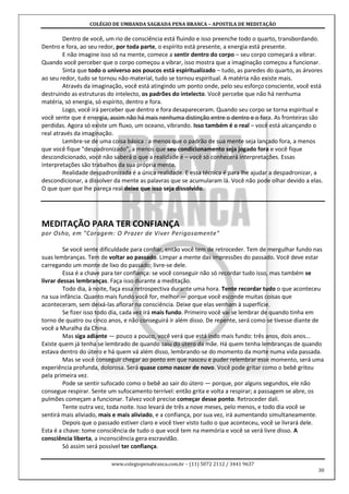 COLÉGIO DE UMBANDA SAGRADA PENA BRANCA – APOSTILA DE MEDITAÇÃO
www.colegiopenabranca.com.br – (11) 5072 2112 / 3441 9637
30
Dentro de você, um rio de consciência está fluindo e isso preenche todo o quarto, transbordando.
Dentro e fora, ao seu redor, por toda parte, o espírito está presente, a energia está presente.
E não imagine isso só na mente, comece a sentir dentro do corpo – seu corpo começará a vibrar.
Quando você perceber que o corpo começou a vibrar, isso mostra que a imaginação começou a funcionar.
Sinta que todo o universo aos poucos está espiritualizado – tudo, as paredes do quarto, as árvores
ao seu redor, tudo se tornou não-material, tudo se tornou espiritual. A matéria não existe mais.
Através da imaginação, você está atingindo um ponto onde, pelo seu esforço consciente, você está
destruindo as estruturas do intelecto, os padrões do intelecto. Você percebe que não há nenhuma
matéria, só energia, só espírito, dentro e fora.
Logo, você irá perceber que dentro e fora desapareceram. Quando seu corpo se torna espiritual e
você sente que é energia, assim não há mais nenhuma distinção entre o dentro e o fora. As fronteiras são
perdidas. Agora só existe um fluxo, um oceano, vibrando. Isso também é o real – você está alcançando o
real através da imaginação.
Lembre-se de uma coisa básica : a menos que o padrão de sua mente seja lançado fora, a menos
que você fique "despadronizado", a menos que seu condicionamento seja jogado fora e você fique
descondicionado, você não saberá o que a realidade é – você só conhecerá interpretações. Essas
interpretações são trabalhos da sua própria mente.
Realidade despadronizada é a única realidade. E essa técnica é para lhe ajudar a despadronizar, a
descondicionar, a dissolver da mente as palavras que se acumularam lá. Você não pode olhar devido a elas.
O que quer que lhe pareça real deixe que isso seja dissolvido.
MEDITAÇÃO PARA TER CONFIANÇA
por Osho, em "Coragem: O Prazer de Viver Perigosamente"
Se você sente dificuldade para confiar, então você tem de retroceder. Tem de mergulhar fundo nas
suas lembranças. Tem de voltar ao passado. Limpar a mente das impressões do passado. Você deve estar
carregando um monte de lixo do passado; livre-se dele.
Essa é a chave para ter confiança: se você conseguir não só recordar tudo isso, mas também se
livrar dessas lembranças. Faça isso durante a meditação.
Todo dia, à noite, faça essa retrospectiva durante uma hora. Tente recordar tudo o que aconteceu
na sua infância. Quanto mais fundo você for, melhor — porque você esconde muitas coisas que
aconteceram, sem deixá-las aflorar na consciência. Deixe que elas venham à superfície.
Se fizer isso todo dia, cada vez irá mais fundo. Primeiro você vai se lembrar de quando tinha em
torno de quatro ou cinco anos, e não conseguirá ir além disso. De repente, será como se tivesse diante de
você a Muralha da China.
Mas siga adiante — pouco a pouco, você verá que está indo mais fundo: três anos, dois anos...
Existe quem já tenha se lembrado de quando saiu do útero da mãe. Há quem tenha lembranças de quando
estava dentro do útero e há quem vá além disso, lembrando-se do momento da morte numa vida passada.
Mas se você conseguir chegar ao ponto em que nasceu e puder relembrar esse momento, será uma
experiência profunda, dolorosa. Será quase como nascer de novo. Você pode gritar como o bebê gritou
pela primeira vez.
Pode se sentir sufocado como o bebê ao sair do útero — porque, por alguns segundos, ele não
consegue respirar. Sente um sufocamento terrível: então grita e volta a respirar; a passagem se abre, os
pulmões começam a funcionar. Talvez você precise começar desse ponto. Retroceder dali.
Tente outra vez, toda noite. Isso levará de três a nove meses, pelo menos, e todo dia você se
sentirá mais aliviado, mais e mais aliviado, e a confiança, por sua vez, irá aumentando simultaneamente.
Depois que o passado estiver claro e você tiver visto tudo o que aconteceu, você se livrará dele.
Esta é a chave: tome consciência de tudo o que você tem na memória e você se verá livre disso. A
consciência liberta, a inconsciência gera escravidão.
Só assim será possível ter confiança.
 