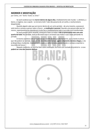 COLÉGIO DE UMBANDA SAGRADA PENA BRANCA – APOSTILA DE MEDITAÇÃO
www.colegiopenabranca.com.br – (11) 5072 2112 / 3441 9637
31
MORRER E MEDITAÇÃO
por Osho, em "Osho Todos os Dias"
Se você soubesse que iria morrer dentro de alguns dias, imediatamente este mundo – o dinheiro, o
banco, o negócio, isso e aquilo – se tornaria inútil. Tudo não passaria de um sonho, e você já estaria
despertando.
Quando alguém sabe que vai morrer dentro de um certo período – de uma maneira, a pessoa já
está morta e começa a pensar sobre o futuro -, a meditação é possível. Quando uma pessoa sabe que irá
morrer, espontaneamente abandonará muito lixo e imediatamente toda a sua visão será transformada.
Se você precisar partir amanhã, começará a fazer as malas e não se preocupará mais com este
quarto de hotel. Na verdade, você já não estará aqui e arrumará suas malas e suas coisas pensando na
jornada.
O mesmo acontece com uma pessoa quando lhe dizem que ela irá morrer, que a morte é certa e
que não poderá ser evitada, e que ela não deveria perder tempo; agora o momento decisivo chegou, e ela
já desperdiçou muita vida. Imediatamente a pessoa volta as costas para o mundo e começa a espreitar a
escuridão do futuro.
Naquele momento, se você lhe falar sobre meditação, ela ficará com vontade de praticá-la - e essa
poderá ser uma das maiores dádivas.
 