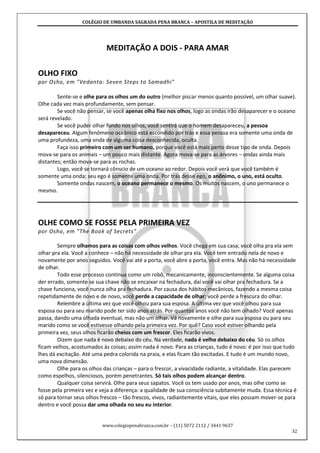 COLÉGIO DE UMBANDA SAGRADA PENA BRANCA – APOSTILA DE MEDITAÇÃO
www.colegiopenabranca.com.br – (11) 5072 2112 / 3441 9637
32
MEDITAÇÃO A DOIS - PARA AMAR
OLHO FIXO
por Osho, em "Vedanta: Seven Steps to Samadhi"
Sente-se e olhe para os olhos um do outro (melhor piscar menos quanto possível, um olhar suave).
Olhe cada vez mais profundamente, sem pensar.
Se você não pensar, se você apenas olha fixo nos olhos, logo as ondas irão desaparecer e o oceano
será revelado.
Se você puder olhar fundo nos olhos, você sentirá que o homem desapareceu, a pessoa
desapareceu. Algum fenômeno oceânico está escondido por trás e essa pessoa era somente uma onda de
uma profundeza, uma onda de alguma coisa desconhecida, oculta.
Faça isso primeiro com um ser humano, porque você está mais perto desse tipo de onda. Depois
mova-se para os animais – um pouco mais distante. Agora mova-se para as árvores – ondas ainda mais
distantes; então mova-se para as rochas.
Logo, você se tornará cônscio de um oceano ao redor. Depois você verá que você também é
somente uma onda; seu ego é somente uma onda. Por trás desse ego, o anônimo, o uno, está oculto.
Somente ondas nascem, o oceano permanece o mesmo. Os muitos nascem, o uno permanece o
mesmo.
OLHE COMO SE FOSSE PELA PRIMEIRA VEZ
por Osho, em "The Book of Secrets"
Sempre olhamos para as coisas com olhos velhos. Você chega em sua casa; você olha pra ela sem
olhar pra ela. Você a conhece – não há necessidade de olhar pra ela. Você tem entrado nela de novo e
novamente por anos seguidos. Você vai até a porta, você abre a porta, você entra. Mas não há necessidade
de olhar.
Todo esse processo continua como um robô, mecanicamente, inconscientemente. Se alguma coisa
der errado, somente se sua chave não se encaixar na fechadura, daí você vai olhar pra fechadura. Se a
chave funciona, você nunca olha pra fechadura. Por causa dos hábitos mecânicos, fazendo a mesma coisa
repetidamente de novo e de novo, você perde a capacidade de olhar; você perde a frescura do olhar.
Relembre a última vez que você olhou para sua esposa. A última vez que você olhou para sua
esposa ou para seu marido pode ter sido anos atrás. Por quantos anos você não tem olhado? Você apenas
passa, dando uma olhada eventual, mas não um olhar. Vá novamente e olhe para sua esposa ou para seu
marido como se você estivesse olhando pela primeira vez. Por quê? Caso você estiver olhando pela
primeira vez, seus olhos ficarão cheios com um frescor. Eles ficarão vivos.
Dizem que nada é novo debaixo do céu. Na verdade, nada é velho debaixo do céu. Só os olhos
ficam velhos, acostumados às coisas; assim nada é novo. Para as crianças, tudo é novo: é por isso que tudo
lhes dá excitação. Até uma pedra colorida na praia, e elas ficam tão excitadas. E tudo é um mundo novo,
uma nova dimensão.
Olhe para os olhos das crianças – para o frescor, a vivacidade radiante, a vitalidade. Elas parecem
como espelhos, silenciosos, porém penetrantes. Só tais olhos podem alcançar dentro.
Qualquer coisa servirá. Olhe para seus sapatos. Você os tem usado por anos, mas olhe como se
fosse pela primeira vez e veja a diferença: a qualidade de sua consciência subitamente muda. Essa técnica é
só para tornar seus olhos frescos – tão frescos, vivos, radiantemente vitais, que eles possam mover-se para
dentro e você possa dar uma olhada no seu eu interior.
 