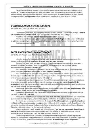 COLÉGIO DE UMBANDA SAGRADA PENA BRANCA – APOSTILA DE MEDITAÇÃO
www.colegiopenabranca.com.br – (11) 5072 2112 / 3441 9637
33
Se você estiver livre do passado e tiver um olhar que possa ver o presente, você irá penetrar na
existência. E essa entrada será dobrada: você entrará em tudo, em seu espírito, e você entrará em você
mesmo também porque o presente é a porta. Todas as meditações de uma maneira ou de outra tentam
conseguir que você viva o presente. Assim essa técnica é uma das mais belas técnicas – e fácil.
DESBLOQUEANDO A ENERGIA SEXUAL
por Osho, em "Uma Farmácia para a Alma"
Toda manhã, ao acordar, fique de pé no meio do quarto e comece a sacudir todo o corpo. Torne-se
um liquidificador ou uma batedeira. Agite o corpo todo, dos dedos dos pés à cabeça.
Você terá uma sensação próxima à de um orgasmo sexual.
Divirta-se criando essa sensação. Se começar a sentir vontade de gritar, solte a voz e continue se
sacudindo por dez minutos. Depois esfregue todo o corpo com uma toalha seca e tome uma chuveirada.
Faça isso todas as manhãs.
FAZER AMOR COMO UMA MEDITAÇÃO
por Osho, em "Meditação Para Pessoas Ocupadas"
O tantra sempre foi incompreendido. Não pode ser compreendido por pessoas comuns; elas
tendem a não entendê-lo. É uma forma de prece, nada tem a ver com sexo.
Mesmo fazer amor nada tem a ver com sexo. Quando ele se torna uma meditação, uma prece -
somando a fusão e a reunião e a absorção de energias em um espírito de prece -, não é apenas
entretenimento ou brincadeira, é devoção.
Essa é a técnica tântrica para considerar o ato de fazer amor uma meditação. Enquanto estiver
sendo acariciado, penetre na carícia como se fosse uma vida duradoura.
Essa técnica se preocupa com o amor, porque o amor é a coisa mais próxima em sua experiência
durante a qual você fica relaxado. Se você não consegue mudar o amor, é impossível que você relaxe. Se
você consegue relaxar, sua vida se torna uma vida amorosa.
Uma pessoa tensa não consegue amar. Por quê? Uma pessoa tensa sempre vive tendo propósitos.
Uma pessoa tensa pode ganhar dinheiro, mas não consegue amar, porque o amor é destituído de
propósitos. O amor não é uma commodity. Você não pode acumulá-lo; não pode obter saldo bancário com
ele; não pode reforçar seu ego graças a ele.
Realmente, o amor é o ato mais absurdo, sem significado para além dele, sem propósito para além
dele. Ele existe para si mesmo. Não para nenhuma outra finalidade.
Você ganha dinheiro para algo – é um meio. Você constrói uma casa para alguém morar nela – é
um meio. O amor não é um meio.
Por que você ama? Para que você ama? O amor é um fim em si. É por esse motivo que uma mente
que calcula e emprega a lógica, uma mente que pensa em termos de propósito, não consegue amar.
E a mente que sempre pensa em termos de propósito ficará tensa, porque o propósito só pode ser
realizado no futuro, nunca no aqui e no agora. Você está construindo uma casa - você não pode viver nela
em caráter imediato, não agora. Você ganha dinheiro - o saldo bancário será criado no futuro, não agora.
Os meios estão no presente e os fins ocorrerão no futuro.
O amor está sempre aqui; para ele não existe o futuro. É por isso que o amor está tão próximo da
meditação. É por isso que a morte também se encontra tão próxima da meditação - porque a morte
sempre ocorre no aqui e no agora; ela não pode acontecer nunca no futuro.
Você consegue morrer no futuro? Você consegue morrer só no presente. Alguém alguma vez
morreu no futuro? Como você pode morrer no futuro? Ou como você pode morrer no passado? O passado
se foi, não existe mais, portanto você não pode morrer nele. A morte sempre ocorre no presente.
 