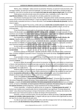 COLÉGIO DE UMBANDA SAGRADA PENA BRANCA – APOSTILA DE MEDITAÇÃO
www.colegiopenabranca.com.br – (11) 5072 2112 / 3441 9637
34
Morte, amor, meditação - todos ocorrem no presente. Portanto, se você tem receio da morte, não
consegue meditar. Se você tem receio da meditação, sua vida será inútil. Inútil não no sentido de algum
propósito, mas inútil no sentido de que você nunca será capaz de sentir alguma alegria nela. Ela será fútil.
Pode parecer estranho vincular esses três conceitos: amor, meditação e morte. Não é! São
experiências similares. Então, se você puder ter um deles, poderá ter os outros dois.
Essa técnica se preocupa com o amor. Ela afirma: "Enquanto estiver sendo acariciado, penetre na
carícia como se fosse uma vida duradoura". O que isso significa? Muitas coisas! Uma: enquanto você está
sendo amado, o passado terminou e o futuro não existe. Você se move na dimensão do presente. Você se
move no agora.
Você já amou alguém? Se já amou, então sabe que a mente não se encontra mais lá. É por isso que
os assim denominados homens sábios dizem que os amantes são cegos, perdem a mente, tornam-se
enlouquecidos.
O que dizem está certo em essência. Os amantes são cegos porque não possuem olhos para o
futuro a fim de prever o que pretendem fazer. Eles são cegos; não conseguem enxergar o passado. O que
aconteceu aos amantes? Eles simplesmente se movem no aqui e no agora sem ter nenhuma consideração
a respeito das consequências. É por isso que são chamados de cegos. Eles o são!
Para aqueles que fazem cálculos, eles são cegos - e para aqueles que não fazem cálculos, são
videntes. Aqueles que não são calculistas encararão o amor como o ato real de ver, a visão real.
Portanto, o primeiro aspecto é que, no momento do amor, o passado e o futuro deixam de existir.
Por isso deve-se entender um ponto delicado. Quando não há passado nem futuro, você pode considerar
este momento presente? O presente existe apenas entre os dois. Ele é relativo.
Se não existe o passado e o futuro, o que significa falar sobre o presente? Ele não tem significado. É
por isso que Shiva não usa a palavra presente. Ele diz "vida eterna". Ele quer dizer eternidade... você entra
na eternidade.
Dividimos o tempo em três partes – passado, presente e futuro. Essa divisão é falsa, totalmente
falsa. O tempo realmente é passado e futuro. O presente não é parte do tempo. O presente é parte da
eternidade.
O que passou é o tempo; o que virá é o tempo. O que é o presente não representa o tempo porque
nunca passa - encontra-se sempre aqui. O presente está sempre aqui. Encontra-se sempre aqui! Este
presente é eterno.
Se você se mover do passado, nunca entrará no presente. Do passado, você sempre se moverá para
o futuro; não haverá nenhum momento que seja o presente. Do presente, você nunca pode mover-se para
o futuro. A partir do presente, você pode penetrar cada vez mais profundamente no mais presente e mais
no presente. Isto é vida eterna.
Podemos dizer da seguinte maneira: do passado para o futuro é o tempo. Tempo significa que você
se desloca em um plano, em uma linha reta. Pode-se denominá-la horizontal. No momento em que você
estiver no presente, a dimensão se altera: você se move verticalmente - para cima ou para baixo, em
direção às alturas ou às profundezas. Porém, você nunca se desloca horizontalmente.
Buda e Shiva vivem na eternidade, não no tempo.
Perguntaram a Jesus: "O que acontecerá em seu Reino de Deus?". O homem que lhe perguntou
não estava indagando a respeito do tempo. Estava perguntando a respeito do que aconteceria a seus
desejos, a respeito de como seriam satisfeitos. Ele estava perguntando se haveria vida eterna ou se haveria
morte; se haveria infelicidade, se haveria pessoas inferiores e superiores. Ele estava indagando a respeito
de aspectos terrenos quando perguntou: "O que acontecerá em seu Reino de Deus?".
E Jesus respondeu - a resposta foi idêntica à de um monge zen: "O tempo deixará de existir". O
homem que recebeu essa resposta pode não ter compreendido o que significava "O tempo deixará de
existir". Jesus disse essa frase porque o tempo é horizontal e o Reino de Deus é vertical, ele é eterno. Ele
está sempre aqui! Você precisa apenas se afastar do tempo a fim de penetrá-lo.
Portanto, o amor é a primeira porta. Por ela você pode se afastar do tempo. É por isso que todos
desejam ser amados, todos querem amar. E ninguém sabe por que se atribuiu tanto significado ao amor,
por que há um anseio tão profundo pelo amor.
E a não ser que você o conheça de modo certo, você não consegue amar nem ser amado, porque o
amor constitui um dos fenômenos mais profundos neste planeta.
 