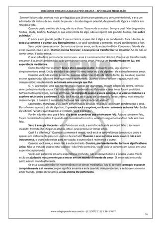 COLÉGIO DE UMBANDA SAGRADA PENA BRANCA – APOSTILA DE MEDITAÇÃO
www.colegiopenabranca.com.br – (11) 5072 2112 / 3441 9637
36
Zimmer foi uma das mentes mais privilegiadas que já tentaram penetrar o pensamento hindu e era um
admirador da Índia e de seu modo de pensar - da abordagem oriental, desprovida de lógica e mística em
relação à vida.
Quando ouviu o relato de Jung, ele riu e disse: "Isso muda as coisas. Sempre ouvi falar de grandes
hindus - Buda, Krishna, Mahavir. O que você conta diz algo, não a respeito dos grandes hindus, mas sobre
os hindus".
O amor é um grande portão. E para o tantra, o sexo não é algo a ser condenado. Para o tantra, o
sexo é a semente e o amor, seu florescimento e, se você condenar a semente, estará condenando a flor.
Sexo pode tornar-se amor. Se nunca se tornar amor, então estará inválido. Condene o fato de ele
estar inválido, não o sexo. O amor precisa florescer, o sexo precisa transformar-se em amor. Se ele não se
tornar amor, é culpa nossa.
O sexo não deve permanecer como sexo - esse é o ensinamento tântrico. Precisa ser transformado
em amor. E o amor também não pode permanecer como amor. Precisa ser transformado em luz, em
experiência meditativa.
Como transformar o amor? Seja o ato e esqueça o ator. Enquanto ama, seja o amor –
simplesmente o amor. Então ele não é seu amor ou meu amor ou o de alguém - ele é simplesmente amor.
Quando você não estiver presente, quando estiver nas mãos da última fonte, ou da atual, quando
estiver apaixonado, não será você que estará apaixonado. Quando o amor o tiver tragado, você terá
desaparecido: simplesmente se tornará uma energia que flui.
D. H. Lawewnce, uma das mentes mais criativas de seu tempo, era um adepto do tantra, com ou
sem conhecimento de causa. Ele foi totalmente condenado no Ocidente e seus livros foram proibidos.
Sofreu muitos processos, porque afirmava: "A energia do sexo é a única energia, e se você a condena e a
suprime está contra o universo. Então você nunca será capaz de conhecer o florescimento mais elevado
dessa energia. E quando é suprimida, torna-se feia - este é o círculo vicioso".
Sacerdotes, moralistas e as assim denominadas pessoas religiosas continuam condenando o sexo.
Elas afirmam que se trata de algo feio. E quando você o suprime, então ele realmente se torna feio. Então
eles dizem: 'Veja! O que dissemos é verdade. Você o provou".
Porém não é o sexo que é feio, são esses sacerdotes que o tornaram feio. Após o tornarem feio,
foram considerados certos. E quando são considerados certos, você prossegue tornando-o cada vez mais
feio.
Sexo é energia inocente - vida fluindo em você, a existência da vida em você. Não o torne um
inválido! Permita-lhe chegar às alturas, isto é, sexo precisa se tornar amor.
Qual é a diferença? Quando sua mente é sexual, você está se aproveitando do outro; o outro é
apenas um instrumento para ser usado e descartado. Quando o sexo se torna amor o outro não é um
instrumento, o outro não existe para ser usado; o outro não é realmente o outro.
Quando você ama, o amor não é autocentrado. O outro, preferentemente, torna-se significativo e
único. Não se trata de você o estar usando - não! Pelo contrário, vocês dois se concentram juntos em uma
experiência profunda.
Vocês são parceiros em uma experiência profunda, não o aproveitador e a pessoa usada. Vocês
estão se ajudando mutuamente para entrar em um mundo diferente de amor. O amor está entrando
junto em um mundo diferente.
Se essa passagem não for momentânea e se tornar meditativa, isto é, se você conseguir esquecer
completamente a si mesmo, o que significa amante e ente querido desaparecerem, e se houver somente
amor fluindo, então, diz o tantra, a vida eterna lhe pertencerá.
 