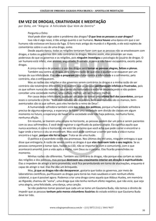 COLÉGIO DE UMBANDA SAGRADA PENA BRANCA – APOSTILA DE MEDITAÇÃO
www.colegiopenabranca.com.br – (11) 5072 2112 / 3441 9637
38
EM VEZ DE DROGAS, CRIATIVIDADE E MEDITAÇÃO
por Osho, em "Alegria: A Felicidade Que Vem de Dentro"
Pergunta a Osho:
Você pode dizer algo sobre o problema das drogas? O que leva as pessoas a usar drogas?
Isso não é algo novo; é tão antigo quanto o ser humano. Nunca houve uma época em que o ser
humano não estivesse em busca da fuga. O livro mais antigo do mundo é o Rigveda, e ele está repleto de
comentários sobre o uso de uma droga, soma.
Desde aquela época, todas as religiões tentaram fazer com que as pessoas não se envolvessem com
drogas, e todos os governos têm sido contrários às drogas. Mesmo assim, elas provaram ser mais
poderosas do que os governos e as religiões, pois ninguém investigou a psicologia do usuário de drogas. O
ser humano está infeliz, vive ansioso, angustiado, frustrado, e parece não haver escapatória, exceto pelas
drogas.
A única maneira de prevenir o uso das drogas será tornar as pessoas alegres, felizes e plenas.
Também sou contra as drogas, pela simples razão de que elas o ajudam a se esquecer por um
tempo de sua infelicidade. Elas não o preparam para lutar contra a infelicidade e o sofrimento; pelo
contrário, elas o enfraquecem.
Mas as razões das religiões e dos governos serem contrários às drogas e a minha razão de ser
contrário são totalmente diferentes. Eles querem que as pessoas permaneçam infelizes e frustradas, pois
os que sofrem nunca são rebeldes; seus seres são torturados e estão se despedaçando e não podem
conceber uma sociedade melhor, uma cultura melhor, um ser humano melhor.
Por causa dessa infelicidade, qualquer um pode se tornar uma vítima fácil dos sacerdotes, porque
esses o consolarão e dirão: "Bem-aventurados são os pobres, bem-aventurados são os mansos, bem-
aventurados são os que sofrem, pois eles herdarão o reino de Deus".
A humanidade sofredora também está nas mãos dos políticos, porque a humanidade sofredora
precisa de alguma esperança, a esperança de haver uma sociedade sem divisão de classes em algum
momento no futuro, a esperança de haver urna sociedade onde não haja pobreza, nenhuma fome,
nenhuma aflição.
Em resumo, se tiverem uma utopia no horizonte, as pessoas podem dar um jeito e serem pacientes
com os seus sofrimentos. E você deve registrar o significado da palavra utopia. Ela significa aquilo que
nunca acontece; é como o horizonte, ele está tão próximo que você acha que pode correr e encontrar o
lugar onde a terra e o céu se encontram. Mas você pode continuar a correr por toda a vida e nunca
encontra o lugar, porque não há tal lugar. Trata-se de uma ilusão.
O político e o sacerdote vivem das promessas. Nos últimos dez mil anos, ninguém entregou o que
disse que entregaria. A razão de serem contra as drogas é que elas destroem todo o seu negócio. Se as
pessoas começarem a tomar ópio, haxixe ou LSD, não se importarão com o comunismo, com o que
acontecerá amanhã, com a vida após a morte, com Deus ou o paraíso. Elas ficarão preenchidas no
momento.
Minhas razões são diferentes. Também sou contrário às drogas, não porque elas cortam as raízes
das religiões e dos políticos, mas porque destroem seu crescimento interior em direção à espiritualidade.
Elas o impedem de atingir a terra prometida; você fica perambulando em torno de alucinações, enquanto é
capaz de atingir o real. Elas lhe dão um brinquedo.
Mas, já que as drogas não vão desaparecer, gostaria que todos os governos, por meio de
laboratórios científicos, purificassem as drogas para torná-las mais saudáveis e sem nenhum efeito
colateral, o que é possível agora. Podemos criar uma droga como aquela que Aldous Huxley, em memória
ao Rigveda, chamou de "soma", uma droga que não tenha nenhum efeito negativo, que não vicie, que seja
uma alegria, uma felicidade, uma dança, uma canção.
Se não podemos tomar possível que cada um se tome um Gautama Buda, não temos o direito de
impedir que as pessoas tenham pelo menos vislumbres ilusórios do estado estético que Gautama Buda
deve ter tido.
 