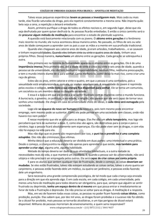 COLÉGIO DE UMBANDA SAGRADA PENA BRANCA – APOSTILA DE MEDITAÇÃO
www.colegiopenabranca.com.br – (11) 5072 2112 / 3441 9637
39
Talvez essas pequenas experiências levem as pessoas a investigarem mais. Mais cedo ou mais
tarde, elas ficarão saturadas da droga, pois ela repetirá constantemente a mesma cena. Não importa quão
bela seja a cena, a repetição a deixará entediante.
Assim, primeiro purifique a droga de todos os efeitos nocivos e, em segundo lugar, deixe que ela
seja desfrutada por quem quiser desfrutá-la. As pessoas ﬁcarão entediadas. E então o único caminho será o
de procurar algum método de meditação para encontrar o estado de plenitude suprema.
A questão está basicamente relacionada com os jovens. O abismo entre gerações é o fenômeno
mais recente no mundo; ele nunca aconteceu dessa maneira antes. No passado, os filhos de seis ou sete
anos de idade começavam a aprender com os pais a usar as mãos e a mente em sua profissão tradicional.
Quando eles chegavam aos catorze anos de idade, já eram artesãos, trabalhadores... e se casavam
e tinham responsabilidades. Quando eles tinham vinte ou vinte e quatro anos de idade, tinham seus
próprios filhos. Dessa maneira, nunca havia um abismo entre as gerações. Cada geração se sobrepunha à
outra.
Pela primeira vez na história da humanidade apareceu o abismo entre as gerações. Ele é de uma
importância imensa. Pela primeira vez, até a idade de vinte e cinco ou vinte e seis anos de idade, quando a
pessoa sai da universidade, ela não tem nenhuma responsabilidade, nenhum filho, nenhuma preocupação,
e tem o mundo inteiro diante de si para sonhar. Como melhorá-lo, como deixá-lo mais rico, como criar uma
raça de gênios.
Estes são os anos, entre catorze e vinte e quatro, em que a pessoa é uma sonhadora, pois a
sexualidade está amadurecendo e, com ela, os sonhos amadurecem. A sexualidade do jovem é reprimida
pelas escolas e colégios, então toda a sua energia fica disponível para sonhar. Ele se torna um comunista,
um socialista ou um membro dessa ou daquela sociedade.
E essa é a época em que ele começa a se sentir frustrado com as maneiras como o mundo funciona.
A burocracia, o governo, os políticos, a sociedade, a religião, não parece que ele será capaz de tornar seus
sonhos uma realidade. Ele chega em casa da universidade cheio de ideias, e cada ideia será esmagada pela
sociedade.
Logo ele se esquece do novo ser humano e da nova era, pois nem mesmo pode encontrar
emprego, nem mesmo pode se sustentar. Como ele pode pensar em uma sociedade sem classes, onde não
haverá rico nem pobre?
É nesse momento que ele se volta para as drogas. Elas lhe dão um alívio temporário, mas logo ele
perceberá que terá de aumentar a dose. E, como elas são agora, são destrutivas para o corpo e para o
cérebro; logo a pessoa ficará absolutamente sem esperanças. Ela não pode viver sem as drogas, e com elas
não há espaço na vida para ela.
Mas não digo que os jovens são responsáveis por isso, e puni-los e prendê-los é uma completa
estupidez. Eles não são criminosos, mas vítimas.
Minha ideia é que a educação deveria ser dividida em duas partes: uma intelectual e uma prática.
Desde o começo, a criança entra na escola não apenas para aprender o que existe, mas também para
aprender a criar algo, alguma arte, alguma habilidade.
Metade do tempo deveria ser dado às suas atividades intelectuais, e a outra metade às
necessidades reais da vida, o que manterá um equilíbrio. E, quando a pessoa sair da universidade, não será
utópica e não precisará ser empregada pelos outros. Ela será capaz de criar coisas por conta própria.
E para os alunos que sentem qualquer tipo de frustração, desde o começo, as coisas deveriam ser
mudadas. Se eles estão frustrados, talvez não estejam estudando as coisas certas, talvez o aluno queira ser
carpinteiro, e pessoas estão fazendo dele um médico, ou queira ser jardineiro, e pessoas estão fazendo
dele um engenheiro.
Será necessária uma grande compreensão psicológica, de tal modo que cada criança seja enviada
para a direção em que ela aprenda algo. E em cada escola, em cada colégio, em cada universidade, pelo
menos uma hora de meditação para todos deveria ser obrigatória, para que, sempre que alguém se sentir
frustrado ou deprimido, tenha um espaço dentro de si mesmo em que possa entrar e imediatamente se
livrar de toda a frustração e depressão. Ele não precisa se voltar para as drogas. A meditação é a resposta.
Mas, em vez de fazerem todas essas coisas, as pessoas no poder ficam fazendo coisas idiotas, como
proibição, punição. Elas sabem que, por dez mil anos, as drogas foram proibidas e o sucesso não foi obtido.
Se o álcool for proibido, mais pessoas se tornarão alcoólatras, e um tipo perigoso de álcool estará
disponível. Milhares de pessoas morreriam de envenenamento, e quem seria responsável?
 