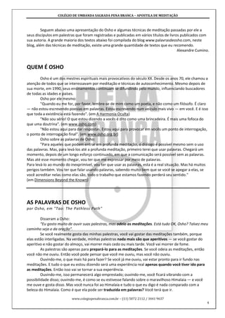 COLÉGIO DE UMBANDA SAGRADA PENA BRANCA – APOSTILA DE MEDITAÇÃO
www.colegiopenabranca.com.br – (11) 5072 2112 / 3441 9637
4
Seguem abaixo uma apresentação do Osho e algumas técnicas de meditação passadas por ele a
seus discípulos em palestras que foram registradas e publicadas em vários títulos de livros publicados com
sua autoria. A grande maioria dos textos abaixo foi compilada do blog www.palavrasdeosho.com, neste
blog, além das técnicas de meditação, existe uma grande quantidade de textos que eu recomendo.
Alexandre Cumino.
QUEM É OSHO
Osho é um dos mestres espirituais mais provocativos do século XX. Desde os anos 70, ele chamou a
atenção de todos que se interessavam por meditação e técnicas de autoconhecimento. Mesmo depois de
sua morte, em 1990, seus ensinamentos continuam se difundindo pelo mundo, influenciando buscadores
de todas as idades e países.
Osho por ele mesmo:
"Quando eu me for, por favor, lembre-se de mim como um poeta, e não como um filósofo. É claro
— não estou escrevendo poesias em palavras. Estou escrevendo num veículo mais vivo — em você. E é isso
que toda a existência está fazendo". (em A Harmonia Oculta)
"Não sou sério! O que estou dizendo a vocês é dito como uma brincadeira. É mais uma fofoca do
que uma doutrina". (em www.osho.com)
"Não estou aqui para dar respostas. Estou aqui para provocar em vocês um ponto de interrogação,
o ponto de interrogação final". (em www.osho.org.br)
Osho sobre as palavras de Osho:
"Para aqueles que podem entrar em profunda meditação, o diálogo é possível mesmo sem o uso
das palavras. Mas, para levá-los até a profunda meditação, primeiro terei que usar palavras. Chegará um
momento, depois de um longo esforço continuado, em que a comunicação será possível sem as palavras.
Mas até esse momento chegar, vou ter que me expressar por meio de palavras.
Para levá-lo ao mundo do inexprimível, vou ter que usar as palavras, esta é a real situação. Mas há muitos
perigos também. Vou ter que falar usando palavras, sabendo muito bem que se você se apegar a elas, se
você acreditar nelas como elas são, todo o trabalho que estamos fazendo perderá seu sentido."
(em Dimensions Beyond the Known)
AS PALAVRAS DE OSHO
por Osho, em "Tao: The Pathless Path"
Disseram a Osho:
“Eu gosto muito de ouvir suas palestras, mas odeio as meditações. Está tudo OK, Osho? Talvez meu
caminho seja o da oração”.
Se você realmente gosta das minhas palestras, você vai gostar das meditações também, porque
elas estão interligadas. Na verdade, minhas palestras nada mais são que aperitivos — se você gostar do
aperitivo e não gostar do almoço, vai morrer mais cedo ou mais tarde. Você vai morrer de fome.
As palestras são apenas para prepará-lo para as meditações. Se você odeia as meditações, então
você não me ouviu. Então você pode pensar que você me ouviu, mas você não ouviu.
Ouvindo-me, o que mais há para fazer? Se você já me ouviu, vai estar pronto para ir fundo nas
meditações. E tudo o que eu estou dizendo será uma experiência real apenas quando você tiver ido para
as meditações. Então isso vai se tornar a sua experiência.
Ouvindo-me, isso permanecerá algo emprestado; ouvindo-me, você ficará vibrando com a
possibilidade disso; ouvindo-me, é como se eu estivesse falando sobre o maravilhoso Himalaia — e você
me ouve e gosta disso. Mas você nunca foi ao Himalaia e tudo o que eu digo é nada comparado com a
beleza do Himalaia. Como é que ela pode ser traduzida em palavras? Você terá que ir.
 