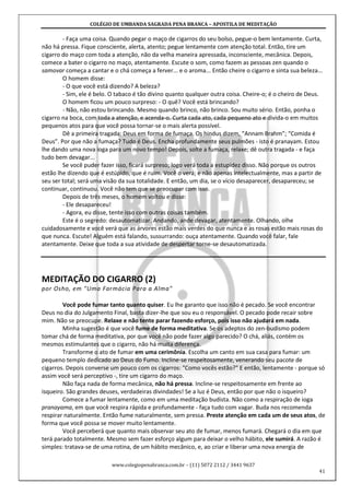 COLÉGIO DE UMBANDA SAGRADA PENA BRANCA – APOSTILA DE MEDITAÇÃO
www.colegiopenabranca.com.br – (11) 5072 2112 / 3441 9637
41
- Faça uma coisa. Quando pegar o maço de cigarros do seu bolso, pegue-o bem lentamente. Curta,
não há pressa. Fique consciente, alerta, atento; pegue lentamente com atenção total. Então, tire um
cigarro do maço com toda a atenção, não da velha maneira apressada, inconsciente, mecânica. Depois,
comece a bater o cigarro no maço, atentamente. Escute o som, como fazem as pessoas zen quando o
samovar começa a cantar e o chá começa a ferver... e o aroma... Então cheire o cigarro e sinta sua beleza...
O homem disse:
- O que você está dizendo? A beleza?
- Sim, ele é belo. O tabaco é tão divino quanto qualquer outra coisa. Cheire-o; é o cheiro de Deus.
O homem ficou um pouco surpreso: - O quê? Você está brincando?
- Não, não estou brincando. Mesmo quando brinco, não brinco. Sou muito sério. Então, ponha o
cigarro na boca, com toda a atenção, e acenda-o. Curta cada ato, cada pequeno ato e divida-o em muitos
pequenos atos para que você possa tornar-se o mais alerta possível.
Dê a primeira tragada: Deus em forma de fumaça. Os hindus dizem, “Annam Brahm”; “Comida é
Deus”. Por que não a fumaça? Tudo é Deus. Encha profundamente seus pulmões - isto é pranayam. Estou
lhe dando uma nova ioga para um novo tempo! Depois, solte a fumaça, relaxe; dê outra tragada - e faça
tudo bem devagar...
Se você puder fazer isso, ficará surpreso; logo verá toda a estupidez disso. Não porque os outros
estão lhe dizendo que é estúpido, que é ruim. Você o verá; e não apenas intelectualmente, mas a partir de
seu ser total; será uma visão da sua totalidade. E então, um dia, se o vício desaparecer, desapareceu; se
continuar, continuou. Você não tem que se preocupar com isso.
Depois de três meses, o homem voltou e disse:
- Ele desapareceu!
- Agora, eu disse, tente isso com outras coisas também.
Este é o segredo: desautomatizar. Andando, ande devagar, atentamente. Olhando, olhe
cuidadosamente e você verá que as árvores estão mais verdes do que nunca e as rosas estão mais rosas do
que nunca. Escute! Alguém está falando, sussurrando: ouça atentamente. Quando você falar, fale
atentamente. Deixe que toda a sua atividade de despertar torne-se desautomatizada.
MEDITAÇÃO DO CIGARRO (2)
por Osho, em "Uma Farmácia Para a Alma"
Você pode fumar tanto quanto quiser. Eu lhe garanto que isso não é pecado. Se você encontrar
Deus no dia do Julgamento Final, basta dizer-lhe que sou eu o responsável. O pecado pode recair sobre
mim. Não se preocupe. Relaxe e não tente parar fazendo esforço, pois isso não ajudará em nada.
Minha sugestão é que você fume de forma meditativa. Se os adeptos do zen-budismo podem
tomar chá de forma meditativa, por que você não pode fazer algo parecido? O chá, aliás, contém os
mesmos estimulantes que o cigarro, não há muita diferença.
Transforme o ato de fumar em uma cerimônia. Escolha um canto em sua casa para fumar: um
pequeno templo dedicado ao Deus do Fumo. Incline-se respeitosamente, venerando seu pacote de
cigarros. Depois converse um pouco com os cigarros: "Como vocês estão?" E então, lentamente - porque só
assim você será perceptivo -, tire um cigarro do maço.
Não faça nada de forma mecânica, não há pressa. Incline-se respeitosamente em frente ao
isqueiro. São grandes deuses, verdadeiras divindades! Se a luz é Deus, então por que não o isqueiro?
Comece a fumar lentamente, como em uma meditação budista. Não como a respiração de ioga
pranayama, em que você respira rápida e profundamente - faça tudo com vagar. Buda nos recomenda
respirar naturalmente. Então fume naturalmente, sem pressa. Preste atenção em cada um de seus atos, de
forma que você possa se mover muito lentamente.
Você perceberá que quanto mais observar seu ato de fumar, menos fumará. Chegará o dia em que
terá parado totalmente. Mesmo sem fazer esforço algum para deixar o velho hábito, ele sumirá. A razão é
simples: tratava-se de uma rotina, de um hábito mecânico, e, ao criar e liberar uma nova energia de
 