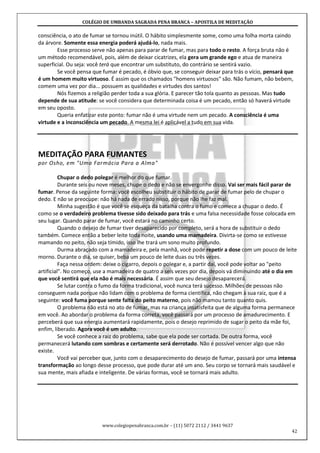 COLÉGIO DE UMBANDA SAGRADA PENA BRANCA – APOSTILA DE MEDITAÇÃO
www.colegiopenabranca.com.br – (11) 5072 2112 / 3441 9637
42
consciência, o ato de fumar se tornou inútil. O hábito simplesmente some, como uma folha morta caindo
da árvore. Somente essa energia poderá ajudá-lo, nada mais.
Esse processo serve não apenas para parar de fumar, mas para todo o resto. A força bruta não é
um método recomendável, pois, além de deixar cicatrizes, ela gera um grande ego e atua de maneira
superficial. Ou seja: você terá que encontrar um substituto, do contrário se sentirá vazio.
Se você pensa que fumar é pecado, é óbvio que, se conseguir deixar para trás o vício, pensará que
é um homem muito virtuoso. É assim que os chamados "homens virtuosos" são. Não fumam, não bebem,
comem uma vez por dia... possuem as qualidades e virtudes dos santos!
Nós fizemos a religião perder toda a sua glória. E parecer tão tola quanto as pessoas. Mas tudo
depende de sua atitude: se você considera que determinada coisa é um pecado, então só haverá virtude
em seu oposto.
Queria enfatizar este ponto: fumar não é uma virtude nem um pecado. A consciência é uma
virtude e a inconsciência um pecado. A mesma lei é aplicável a tudo em sua vida.
MEDITAÇÃO PARA FUMANTES
por Osho, em "Uma Farmácia Para a Alma"
Chupar o dedo polegar é melhor do que fumar.
Durante seis ou nove meses, chupe o dedo e não se envergonhe disso. Vai ser mais fácil parar de
fumar. Pense da seguinte forma: você escolheu substituir o hábito de parar de fumar pelo de chupar o
dedo. E não se preocupe: não há nada de errado nisso, porque não lhe faz mal.
Minha sugestão é que você se esqueça da batalha contra o fumo e comece a chupar o dedo. É
como se o verdadeiro problema tivesse sido deixado para trás e uma falsa necessidade fosse colocada em
seu lugar. Quando parar de fumar, você estará no caminho certo.
Quando o desejo de fumar tiver desaparecido por completo, será a hora de substituir o dedo
também. Comece então a beber leite toda noite, usando uma mamadeira. Divirta-se como se estivesse
mamando no peito, não seja tímido, isso lhe trará um sono muito profundo.
Durma abraçado com a mamadeira e, pela manhã, você pode repetir a dose com um pouco de leite
morno. Durante o dia, se quiser, beba um pouco de leite duas ou três vezes.
Faça nessa ordem: deixe o cigarro, depois o polegar e, a partir daí, você pode voltar ao "peito
artificial". No começo, use a mamadeira de quatro a seis vezes por dia, depois vá diminuindo até o dia em
que você sentirá que ela não é mais necessária. É assim que seu desejo desaparecerá.
Se lutar contra o fumo da forma tradicional, você nunca terá sucesso. Milhões de pessoas não
conseguem nada porque não lidam com o problema de forma científica, não chegam à sua raiz, que é a
seguinte: você fuma porque sente falta do peito materno, pois não mamou tanto quanto quis.
O problema não está no ato de fumar, mas na criança insatisfeita que de alguma forma permanece
em você. Ao abordar o problema da forma correta, você passará por um processo de amadurecimento. E
perceberá que sua energia aumentará rapidamente, pois o desejo reprimido de sugar o peito da mãe foi,
enfim, liberado. Agora você é um adulto.
Se você conhece a raiz do problema, sabe que ela pode ser cortada. De outra forma, você
permanecerá lutando com sombras e certamente será derrotado. Não é possível vencer algo que não
existe.
Você vai perceber que, junto com o desaparecimento do desejo de fumar, passará por uma intensa
transformação ao longo desse processo, que pode durar até um ano. Seu corpo se tornará mais saudável e
sua mente, mais afiada e inteligente. De várias formas, você se tornará mais adulto.
 