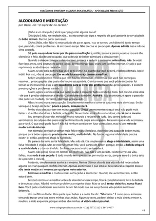 COLÉGIO DE UMBANDA SAGRADA PENA BRANCA – APOSTILA DE MEDITAÇÃO
www.colegiopenabranca.com.br – (11) 5072 2112 / 3441 9637
43
ALCOOLISMO E MEDITAÇÃO
por Osho, em "O Cipreste no Jardim"
[Osho a um discípulo:] Você quer perguntar alguma coisa?
[Discípulo:] Não, na verdade não... exceto confessar algo a respeito do qual gostaria de ser ajudado.
Eu bebo demais. Preciso parar com isso?
[Osho:] Não, não. Não há necessidade de parar agora. Isso se tornou um hábito há tanto tempo
que, parando, criará problemas. Já entrou no corpo. Não precisa se preocupar. Apenas admita isso e não se
sinta culpado.
Dê pelo menos duas horas por dia para a meditação e, então, pouco a pouco, você se tornará tão
silencioso e feliz, tão despreocupado, que o desejo de beber começará a desaparecer.
Quando o desejo começar a desaparecer, comece a reduzir o consumo; antes disso, não. Se você
fizer isso antes, será destrutivo para o corpo. Se você forçar isso, criará um conflito interior. E tudo o que
reprimimos acaba tirando revanche.
Assim, se por dois ou três dias você se reprimir, no quarto dia você beberá, e beberá demais. Isso é
inútil. Por isso, não se preocupe. Em vez de lutar contra, comece a meditar.
Beber simplesmente mostra que tem havido problemas, problemas que você não conseguiu
resolver... preocupações das quais não houve escapatória. O único meio que você pôde encontrar foi
tornar-se inconsciente. Esse é um expediente para se livrar dos problemas e das preocupações. E existem
preocupações e problemas na vida.
Assim, agora, a única coisa que pode ajudar é esquecer tudo a respeito disso. Até mesmo esta ideia
- de que é preciso abandonar a bebida -, abandone-a também. Aceite-a. Isso aconteceu, e agora o passado
não pode ser mudado, portanto, não fique preocupado.
Não crie uma nova preocupação. Simplesmente medite e torne-se cada vez mais silencioso. Então
verá que o desejo de beber, pouco a pouco, desaparecerá.
Tenho visto desaparecer em muitas pessoas. Chega um momento no qual você não pode mais
beber - só então abandone a bebida, antes não. Na verdade, você não a abandona; ela cai por si mesma.
Sou sempre a favor dos métodos muito naturais a respeito de tudo. Sou contra todos os
sentimentos de culpa e não quero criar sentimentos de culpa em ninguém. Foi assim que a vida aconteceu
para você. O que você pode fazer? Não há nenhum sentido em lutar contra isso, mas há um meio de
mudar a visão interior.
Por exemplo, se você se tornar mais feliz e mais silencioso, você não será capaz de beber muito,
porque para beber a pessoa precisa estar muito, muito infeliz. No fundo, alguma infelicidade precisa
existir; e, então, podemos afogá-la na bebida.
Ela parece dar uma certa felicidade. Mas não dá. Ela simplesmente afoga a infelicidade, assim uma
falsa felicidade é criada. Mas se você se tornar feliz, você parará de beber, porque, então, a bebida afogará
a sua felicidade e o tornará infeliz. Então o processo inteiro se inverterá.
Assim, não pense nisso em termos de confissão. Isso não é um pecado. Existem erros na vida,
falhas, mas nada é um pecado. E todo mundo tem que passar por muitos erros, porque esse é o único jeito
de aprender e crescer.
Portanto, simplesmente aceite a si mesmo. Nestes últimos dias da sua vida não há necessidade
alguma de criar qualquer conflito interior. Apenas aceite tudo o que está aí. Seja natural a respeito disso e
não tente mudar a si mesmo por qualquer meio exterior.
Continue a meditar e muitas coisas começarão a acontecer. Quando elas acontecerem, então
estará bem.
Se você continuar a meditar antes de abandonar esse corpo, ficará completamente livre da bebida
e de outras coisas. Não há nenhum problema a respeito disso. Mas se você tentar deixá-las, nunca ficará
livre. Você pode condicionar sua mente de um tal modo que na sua próxima vida poderá continuar
bebendo.
Um conflito o divide. Uma parte quer beber e a outra lhe diz: "Não beba." É como se eu estivesse
tentando travar uma luta entre minhas duas mãos. Algumas vezes, poderei deixar a mão direita vencer e,
noutras, a mão esquerda, porque ambas são minhas. A vitória não é possível.
 