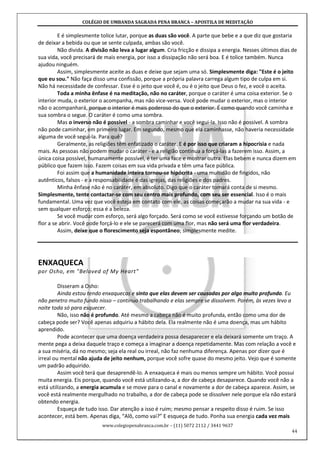 COLÉGIO DE UMBANDA SAGRADA PENA BRANCA – APOSTILA DE MEDITAÇÃO
www.colegiopenabranca.com.br – (11) 5072 2112 / 3441 9637
44
E é simplesmente tolice lutar, porque as duas são você. A parte que bebe e a que diz que gostaria
de deixar a bebida ou que se sente culpada, ambas são você.
Não divida. A divisão não leva a lugar algum. Cria fricção e dissipa a energia. Nesses últimos dias de
sua vida, você precisará de mais energia, por isso a dissipação não será boa. E é tolice também. Nunca
ajudou ninguém.
Assim, simplesmente aceite as duas e deixe que sejam uma só. Simplesmente diga: "Este é o jeito
que eu sou." Não faça disso uma confissão, porque a própria palavra carrega algum tipo de culpa em si.
Não há necessidade de confessar. Esse é o jeito que você é, ou é o jeito que Deus o fez, e você o aceita.
Toda a minha ênfase é na meditação, não no caráter, porque o caráter é uma coisa exterior. Se o
interior muda, o exterior o acompanha, mas não vice-versa. Você pode mudar o exterior, mas o interior
não o acompanhará, porque o interior é mais poderoso do que o exterior. É como quando você caminha e
sua sombra o segue. O caráter é como uma sombra.
Mas o inverso não é possível - a sombra caminhar e você segui-la. Isso não é possível. A sombra
não pode caminhar, em primeiro lugar. Em segundo, mesmo que ela caminhasse, não haveria necessidade
alguma de você segui-la. Para quê?
Geralmente, as religiões têm enfatizado o caráter. E é por isso que criaram a hipocrisia e nada
mais. As pessoas não podem mudar o caráter - e a religião continua a forçá-las a fazerem isso. Assim, a
única coisa possível, humanamente possível, é ter uma face e mostrar outra. Elas bebem e nunca dizem em
público que fazem isso. Fazem coisas em sua vida privada e têm uma face pública.
Foi assim que a humanidade inteira tornou-se hipócrita - uma multidão de fingidos, não
autênticos, falsos - e a responsabilidade é das igrejas, das religiões e dos padres.
Minha ênfase não é no caráter, em absoluto. Digo que o caráter tomará conta de si mesmo.
Simplesmente, tente contactar-se com seu centro mais profundo, com seu ser essencial. Isso é o mais
fundamental. Uma vez que você esteja em contato com ele, as coisas começarão a mudar na sua vida - e
sem qualquer esforço; essa é a beleza.
Se você mudar com esforço, será algo forçado. Será como se você estivesse forçando um botão de
flor a se abrir. Você pode forçá-lo e ele se parecerá com uma flor, mas não será uma flor verdadeira.
Assim, deixe que o florescimento seja espontâneo; simplesmente medite.
ENXAQUECA
por Osho, em "Beloved of My Heart"
Disseram a Osho:
Ainda estou tendo enxaquecas e sinto que elas devem ser causadas por algo muito profundo. Eu
não penetro muito fundo nisso – continuo trabalhando e elas sempre se dissolvem. Porém, às vezes levo a
noite toda só para esquecer.
Não, isso não é profundo. Até mesmo a cabeça não é muito profunda, então como uma dor de
cabeça pode ser? Você apenas adquiriu a hábito dela. Ela realmente não é uma doença, mas um hábito
aprendido.
Pode acontecer que uma doença verdadeira possa desaparecer e ela deixará somente um traço. A
mente pega a deixa daquele traço e começa a imaginar a doença repetidamente. Mas com relação a você e
a sua miséria, dá no mesmo; seja ela real ou irreal, não faz nenhuma diferença. Apenas por dizer que é
irreal ou mental não ajuda de jeito nenhum, porque você sofre quase do mesmo jeito. Vejo que é somente
um padrão adquirido.
Assim você terá que desaprendê-lo. A enxaqueca é mais ou menos sempre um hábito. Você possui
muita energia. Eis porque, quando você está utilizando-a, a dor de cabeça desaparece. Quando você não a
está utilizando, a energia acumula e se move para o canal e novamente a dor de cabeça aparece. Assim, se
você está realmente mergulhado no trabalho, a dor de cabeça pode se dissolver nele porque ela não estará
obtendo energia.
Esqueça de tudo isso. Dar atenção a isso é ruim; mesmo pensar a respeito disso é ruim. Se isso
acontecer, está bem. Apenas diga, “Alô, como vai?” E esqueça de tudo. Ponha sua energia cada vez mais
 