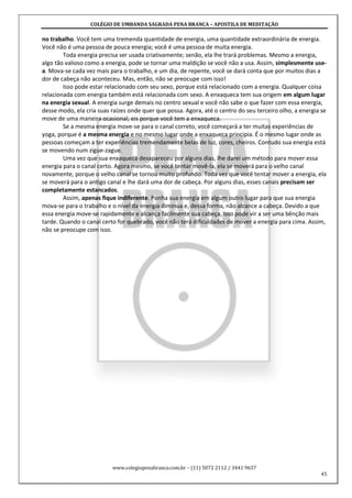 COLÉGIO DE UMBANDA SAGRADA PENA BRANCA – APOSTILA DE MEDITAÇÃO
www.colegiopenabranca.com.br – (11) 5072 2112 / 3441 9637
45
no trabalho. Você tem uma tremenda quantidade de energia, uma quantidade extraordinária de energia.
Você não é uma pessoa de pouca energia; você é uma pessoa de muita energia.
Toda energia precisa ser usada criativamente; senão, ela lhe trará problemas. Mesmo a energia,
algo tão valioso como a energia, pode se tornar uma maldição se você não a usa. Assim, simplesmente use-
a. Mova-se cada vez mais para o trabalho, e um dia, de repente, você se dará conta que por muitos dias a
dor de cabeça não aconteceu. Mas, então, não se preocupe com isso!
Isso pode estar relacionado com seu sexo, porque está relacionado com a energia. Qualquer coisa
relacionada com energia também está relacionada com sexo. A enxaqueca tem sua origem em algum lugar
na energia sexual. A energia surge demais no centro sexual e você não sabe o que fazer com essa energia,
desse modo, ela cria suas raízes onde quer que possa. Agora, até o centro do seu terceiro olho, a energia se
move de uma maneira ocasional; eis porque você tem a enxaqueca.
Se a mesma energia move-se para o canal correto, você começará a ter muitas experiências de
yoga, porque é a mesma energia e no mesmo lugar onde a enxaqueca principia. É o mesmo lugar onde as
pessoas começam a ter experiências tremendamente belas de luz, cores, cheiros. Contudo sua energia está
se movendo num zigue-zague.
Uma vez que sua enxaqueca desapareceu por alguns dias, lhe darei um método para mover essa
energia para o canal certo. Agora mesmo, se você tentar movê-la, ela se moverá para o velho canal
novamente, porque o velho canal se tornou muito profundo. Toda vez que você tentar mover a energia, ela
se moverá para o antigo canal e lhe dará uma dor de cabeça. Por alguns dias, esses canais precisam ser
completamente estancados.
Assim, apenas fique indiferente. Ponha sua energia em algum outro lugar para que sua energia
mova-se para o trabalho e o nível da energia diminua e, dessa forma, não alcance a cabeça. Devido a que
essa energia move-se rapidamente e alcança facilmente sua cabeça, isso pode vir a ser uma bênção mais
tarde. Quando o canal certo for quebrado, você não terá dificuldades de mover a energia para cima. Assim,
não se preocupe com isso.
 