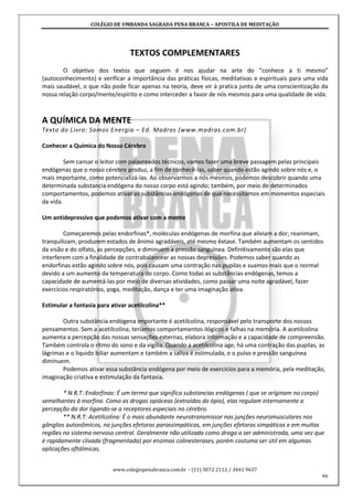 COLÉGIO DE UMBANDA SAGRADA PENA BRANCA – APOSTILA DE MEDITAÇÃO
www.colegiopenabranca.com.br – (11) 5072 2112 / 3441 9637
46
TEXTOS COMPLEMENTARES
O objetivo dos textos que seguem é nos ajudar na arte do “conhece a ti mesmo”
(autoconhecimento) e verificar a importância das práticas físicas, meditativas e espirituais para uma vida
mais saudável, o que não pode ficar apenas na teoria, deve vir à pratica junto de uma conscientização da
nossa relação corpo/mente/espírito e como interceder a favor de nós mesmos para uma qualidade de vida.
A QUÍMICA DA MENTE
Texto do Livro: Somos Energia – Ed. Madras (www.madras.com.br)
Conhecer a Química do Nosso Cérebro
Sem cansar o leitor com palavreados técnicos, vamos fazer uma breve passagem pelas principais
endógenas que o nosso cérebro produz, a fim de conhecê-las, saber quando estão agindo sobre nós e, o
mais importante, como potencializá-las. Ao observarmos a nós mesmos, podemos descobrir quando uma
determinada substancia endógena do nosso corpo está agindo; também, por meio de determinados
comportamentos, podemos ativar as substâncias endógenas de que necessitamos em momentos especiais
da vida.
Um antidepressivo que podemos ativar com a mente
Começaremos pelas endorfinas*, moléculas endógenas de morfina que aliviam a dor, reanimam,
tranquilizam, produzem estados de ânimo agradáveis, até mesmo êxtase. Também aumentam os sentidos
da visão e do olfato, as percepções, e diminuem a pressão sanguínea. Definitivamente são elas que
interferem com a finalidade de contrabalancear as nossas depressões. Podemos saber quando as
endorfinas estão agindo sobre nós, pois causam uma contração nas pupilas e suamos mais que o normal
devido a um aumento da temperatura do corpo. Como todas as substâncias endógenas, temos a
capacidade de aumentá-las por meio de diversas atividades, como passar uma noite agradável, fazer
exercícios respiratórios, yoga, meditação, dança e ter uma imaginação ativa.
Estimular a fantasia para ativar acetilcolina**
Outra substância endógena importante é acetilcolina, responsável pelo transporte dos nossos
pensamentos. Sem a acetilcolina, teríamos comportamentos ilógicos e falhas na memória. A acetilcolina
aumenta a percepção das nossas sensações externas, elabora informação e a capacidade de compreensão.
Também controla o ritmo do sono e da vigília. Quando a acetilcolina age, há uma contração das pupilas, as
lágrimas e o liquido biliar aumentam e também a saliva é estimulada, e o pulso e pressão sanguínea
diminuem.
Podemos ativar essa substância endógena por meio de exercícios para a memória, pela meditação,
imaginação criativa e estimulação da fantasia.
* N.R.T: Endorfinas: É um termo que significa substancias endógenas ( que se originam no corpo)
semelhantes à morfina. Como as drogas opiáceas (extraídas do ópio), elas regulam internamente a
percepção da dor ligando-se a receptores especiais no cérebro.
** N.R.T: Acetilcolina: É o mais abundante neurotransmissor nas junções neuromusculares nos
gânglios autonômicos, na junções efetoras parassimpáticas, em junções efetoras simpáticas e em muitas
regiões no sistema nervoso central. Geralmente não utilizada como droga a ser administrada, uma vez que
é rapidamente clivada (fragmentada) por enzimas colinesterases, porém costuma ser útil em algumas
aplicações oftálmicas.
 