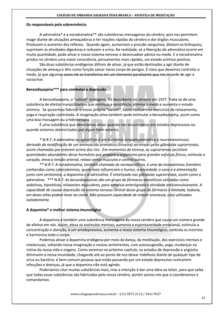 COLÉGIO DE UMBANDA SAGRADA PENA BRANCA – APOSTILA DE MEDITAÇÃO
www.colegiopenabranca.com.br – (11) 5072 2112 / 3441 9637
47
Os responsáveis pela sobrevivência
A adrenalina* e a noradrenalina** são substâncias mensageiras do cérebro, pois nos permitem
reagir diante de situações ameaçadoras e ter reações rápidas do cérebro e dor órgãos musculares.
Produzem o aumento dos reflexos. Quando agem, aumentam a pressão sanguínea, dilatam os brônquios,
suprimem as atividades digestivas e reduzem a urina. Na realidade, se a liberação de adrenalina ocorre em
muita quantidade, pode ativar o nosso sistema nervoso e desencadear pânico ou medo. E a noradrenalina
produz no cérebro uma maior consciência, pensamentos mais rápidos, um estado anímico positivo.
São duas substâncias endógenas difíceis de ativar, já que estão destinadas a agir diante de
situações de ameaça e têm como função salvar nosso corpo de perigos. É claro que devemos controlar o
medo, já que algumas vezes ele se transforma em um elemento paralizante que nos impede de agir e
raciocinar.
Benzodiazepina*** para combater a depressão
A benzodiazepina, o “valium” endógeno, foi descoberto no cérebro em 1977. Trata-se de uma
substância de efeitos tranqüilizantes que estimula a sonolência, elimina o medo e aumenta o estado
anímico. Se quisermos fabricar o nosso próprio “valium”, basta realizarmos exercícios de relaxamento,
yoga e respiração controlada. A imaginação ativa também pode estimular a benzodiazepina, assim como
uma boa massagem ou a hidroterapia.
É uma substância que deveríamos ativar quando nos encontramos em estados depressivos ou
quando estamos atemorizados por algum fator externo.
* N.R.T: A adrenalina ou epinefrina é um hormônio simpaticomimético e neurotransmissor,
derivado da modificação de um aminoácido aromático (tirosina) secretado pelas glândulas suprarrenais,
assim chamadas por estarem acima dos rins . Em momentos de etresse, as suprarrenais secretam
quantidades abundantes desse hormônio que prepara o organismo para grandes esforços físicos, estimula o
coração, eleva a tensão arterial, relaxa certos músculos e contrai outros.
** N.R.T: A noradrenalina, também chamada de noraepinefrina, é uma da monoaminas (também
conhecidas como catecolaminas, quem mais influenciam o humor, a ansiedade, o sono e a alimentação
junto com serotonina, a dopamina e a adrenalina. É sintetizada nas glândulas suprarrenais, assim como a
adrenalina. *** N.R.T: As benzodiazepinas são um grupo de fármacos ansiolíticos utilizados como
sedativos, hipnóticos, relaxantes musculares, para amnésia anterógrada e atividade anticonvulsionante. A
capacidade de causar depressão no sistema nervoso central desse grupo de fármacos é limitada, todavia,
em doses altas podem levar ao coma. Não possuem capacidade de induzir anestesia, caso utilizados
isoladamente.
A dopamina* o melhor sistema imunológico
A dopamina é também uma substância mensageira do nosso cérebro que causa um número grande
de efeitos em nós. Assim, eleva os estímulos mentais, aumenta a espontaneidade emocional, estimula a
concentração e atenção, é um antidepressivo, aumenta o nosso sistema imunológico, controla os instintos
e harmoniza todo o corpo.
Podemos ativar a dopamina endógena por meio da dança, da meditação, dos exercícios mentais e
intelectuais, soltando nossa imaginação e nossos sentimentos, com autossugestão, yoga, mudanças na
rotina da nossa vida e viagens. Como veremos no próximo capítulo, os estados de depressão e angústia
diminuem a nossa imunidade, chegando até ao ponto de nos deixar indefesos diante de qualquer tipo de
vírus ou bactéria. é bem comum pessoas que estão passando por um estado depressivo contraírem
infecções e doenças, já que a dopamina não está agindo.
Poderíamos citar muitas substâncias mais, mas a intenção é dar uma ideia ao leitor, para que saiba
que todas essas substâncias são fabricadas pelo nosso cérebro, porém somos nós que o coordenamos e
comandamos.
 