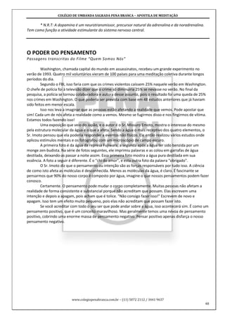 COLÉGIO DE UMBANDA SAGRADA PENA BRANCA – APOSTILA DE MEDITAÇÃO
www.colegiopenabranca.com.br – (11) 5072 2112 / 3441 9637
48
* N.R.T: A dopamina é um neurotransmissor, precursor natural da adrenalina e da noradrenalina.
Tem como função a atividade estimulante do sistema nervoso central.
O PODER DO PENSAMENTO
Passagens transcritas do Filme “Quem Somos Nós”
Washington, chamada capital do mundo em assassinatos, recebeu um grande experimento no
verão de 1993. Quatro mil voluntários vieram de 100 países para uma meditação coletiva durante longos
períodos do dia.
Segundo o FBI, isso faria com que os crimes violentos caíssem 25% naquele verão em Washington.
O chefe de polícia foi à televisão dizer que o crime só diminuiria 25% se nevasse no verão. No final da
pesquisa, a polícia se tornou colaboradora e autora desse assunto, pois o resultado foi uma queda de 25%
nos crimes em Washington. O que poderia ser prevista com base em 48 estudos anteriores que já haviam
sido feitos em menor escala.
Isso nos leva a imaginar que as pessoas estão afetando a realidade que vemos. Pode apostar que
sim! Cada um de nós afeta a realidade como a vemos. Mesmo se fugirmos disso e nos fingirmos de vítima.
Estamos todos fazendo isso!
Uma exposição que veio do Japão, e o autor é o Sr. Missuro Emoto, mostra o interesse do mesmo
pela estrutura molecular da água e o que a afeta. Sendo a água o mais receptivo dos quatro elementos, o
Sr. Imoto pensou que ela poderia responder a eventos não físicos. Ele então realizou vários estudos onde
aplicou estímulos mentais e os fotografou com um microscópio de campo escuro.
A primeira foto é da água da represa Fujiwara, a segunda após a água ter sido benzida por um
monge zen-budista. Na série de fotos seguintes, ele imprimiu palavras e as colou em garrafas de água
destilada, deixando-as passar a noite assim. Essa primeira foto mostra a água pura destilada em sua
essência. A foto a seguir é diferente. É o "chi do amor", e esta outra foto da palavra "obrigado".
O Sr. Imoto diz que o pensamento ou intenção são as forças responsáveis por tudo isso. A ciência
de como isto afeta as moléculas é desconhecida. Menos as moléculas da água, é claro. É fascinante se
pensarmos que 90% do nosso corpo é composto por água, imagine o que nossos pensamentos podem fazer
conosco.
Certamente. O pensamento pode mudar o corpo completamente. Muitas pessoas não afetam a
realidade de forma consistente e substancial porque não acreditam que possam. Elas escrevem uma
intenção e depois a apagam, pois acham que é tolice. "Não consigo fazer isso!" Escrevem de novo e
apagam. Isso tem um efeito muito pequeno, pois elas não acreditam que possam fazer isto.
Se você acreditar com todo o seu ser que pode andar sobre a água, isso acontecerá sim. É como um
pensamento positivo, que é um conceito maravilhoso. Mas geralmente temos uma névoa de pensamento
positivo, cobrindo uma enorme massa de pensamento negativo. Pensar positivo apenas disfarça o nosso
pensamento negativo.
 
