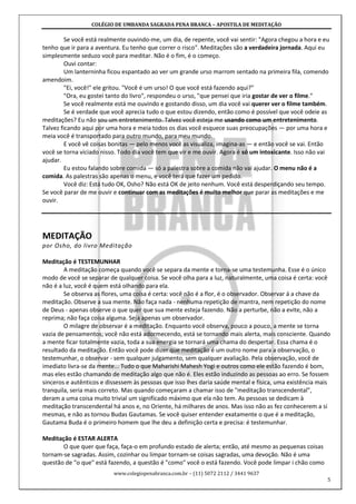 COLÉGIO DE UMBANDA SAGRADA PENA BRANCA – APOSTILA DE MEDITAÇÃO
www.colegiopenabranca.com.br – (11) 5072 2112 / 3441 9637
5
Se você está realmente ouvindo-me, um dia, de repente, você vai sentir: "Agora chegou a hora e eu
tenho que ir para a aventura. Eu tenho que correr o risco". Meditações são a verdadeira jornada. Aqui eu
simplesmente seduzo você para meditar. Não é o fim, é o começo.
Ouvi contar:
Um lanterninha ficou espantado ao ver um grande urso marrom sentado na primeira fila, comendo
amendoim.
"Ei, você!" ele gritou. "Você é um urso! O que você está fazendo aqui?"
"Ora, eu gostei tanto do livro", respondeu o urso, "que pensei que iria gostar de ver o filme."
Se você realmente está me ouvindo e gostando disso, um dia você vai querer ver o filme também.
Se é verdade que você aprecia tudo o que estou dizendo, então como é possível que você odeie as
meditações? Eu não sou um entretenimento. Talvez você esteja me usando como um entretenimento.
Talvez ficando aqui por uma hora e meia todos os dias você esquece suas preocupações — por uma hora e
meia você é transportado para outro mundo, para meu mundo.
E você vê coisas bonitas — pelo menos você as visualiza, imagina-as — e então você se vai. Então
você se torna viciado nisso. Todo dia você tem que vir e me ouvir. Agora é só um intoxicante. Isso não vai
ajudar.
Eu estou falando sobre comida — só a palestra sobre a comida não vai ajudar. O menu não é a
comida. As palestras são apenas o menu, e você terá que fazer um pedido.
Você diz: Está tudo OK, Osho? Não está OK de jeito nenhum. Você está desperdiçando seu tempo.
Se você parar de me ouvir e continuar com as meditações é muito melhor que parar as meditações e me
ouvir.
MEDITAÇÃO
por Osho, do livro Meditação
Meditação é TESTEMUNHAR
A meditação começa quando você se separa da mente e torna-se uma testemunha. Esse é o único
modo de você se separar de qualquer coisa. Se você olha para a luz, naturalmente, uma coisa é certa: você
não é a luz, você é quem está olhando para ela.
Se observa as flores, uma coisa é certa: você não é a flor, é o observador. Observar á a chave da
meditação. Observe a sua mente. Não faça nada - nenhuma repetição de mantra, nem repetição do nome
de Deus - apenas observe o que quer que sua mente esteja fazendo. Não a perturbe, não a evite, não a
reprima; não faça coisa alguma. Seja apenas um observador.
O milagre de observar é a meditação. Enquanto você observa, pouco a pouco, a mente se torna
vazia de pensamentos; você não está adormecendo, está se tornando mais alerta, mais consciente. Quando
a mente ficar totalmente vazia, toda a sua energia se tornará uma chama do despertar. Essa chama é o
resultado da meditação. Então você pode dizer que meditação é um outro nome para a observação, o
testemunhar, o observar - sem qualquer julgamento, sem qualquer avaliação. Pela observação, você de
imediato livra-se da mente... Tudo o que Maharishi Mahesh Yogi e outros como ele estão fazendo é bom,
mas eles estão chamando de meditação algo que não é. Eles estão induzindo as pessoas ao erro. Se fossem
sinceros e autênticos e dissessem às pessoas que isso lhes daria saúde mental e física, uma existência mais
tranquila, seria mais correto. Mas quando começaram a chamar isso de "meditação transcendental",
deram a uma coisa muito trivial um significado máximo que ela não tem. As pessoas se dedicam à
meditação transcendental há anos e, no Oriente, há milhares de anos. Mas isso não as fez conhecerem a si
mesmas, e não as tornou Budas Gautamas. Se você quiser entender exatamente o que é a meditação,
Gautama Buda é o primeiro homem que lhe deu a definição certa e precisa: é testemunhar.
Meditação é ESTAR ALERTA
O que quer que faça, faça-o em profundo estado de alerta; então, até mesmo as pequenas coisas
tornam-se sagradas. Assim, cozinhar ou limpar tornam-se coisas sagradas, uma devoção. Não é uma
questão de "o que" está fazendo, a questão é "como" você o está fazendo. Você pode limpar i chão como
 