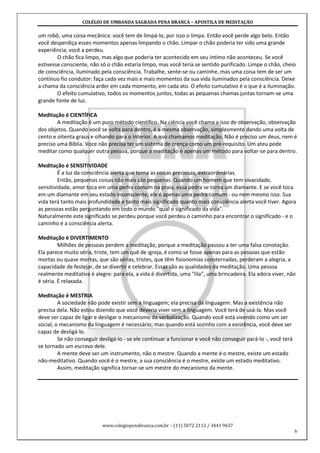 COLÉGIO DE UMBANDA SAGRADA PENA BRANCA – APOSTILA DE MEDITAÇÃO
www.colegiopenabranca.com.br – (11) 5072 2112 / 3441 9637
6
um robô, uma coisa mecânica: você tem de limpá-lo, por isso o limpa. Então você perde algo belo. Então
você desperdiça esses momentos apenas limpando o chão. Limpar o chão poderia ter sido uma grande
experiência; você a perdeu.
O chão fica limpo, mas algo que poderia ter acontecido em seu íntimo não aconteceu. Se você
estivesse consciente, não só o chão estaria limpo, mas você teria se sentido purificado. Limpe o chão, cheio
de consciência, iluminado pela consciência. Trabalhe, sente-se ou caminhe, mas uma coisa tem de ser um
contínuo fio condutor: faça cada vez mais e mais momentos da sua vida iluminados pela consciência. Deixe
a chama da consciência arder em cada momento, em cada ato. O efeito cumulativo é o que é a iluminação.
O efeito cumulativo, todos os momentos juntos, todas as pequenas chamas juntas tornam-se uma
grande fonte de luz.
Meditação é CIENTÍFICA
A meditação é um puro método científico. Na ciência você chama a isso de observação, observação
dos objetos. Quando você se volta para dentro, é a mesma observação, simplesmente dando uma volta de
cento e oitenta graus e olhando para o interior. A isso chamamos meditação. Não é preciso um deus, nem é
preciso uma Bíblia. Voce não precisa ter um sistema de crença como um pré-requisito. Um ateu pode
meditar como qualquer outra pessoa, porque a meditação é apenas um método para voltar-se para dentro.
Meditação é SENSITIVIDADE
É a luz da consciência alerta que torna as coisas preciosas, extraordinárias.
Então, pequenas coisas não mais são pequenas. Quando um homem que tem vivacidade,
sensitividade, amor toca em uma pedra comum na praia, essa pedra se torna um diamante. E se você toca
em um diamante em seu estado inconsciente, ele é apenas uma pedra comum - ou nem mesmo isso. Sua
vida terá tanto mais profundidade e tanto mais significado quanto mais consciência alerta você tiver. Agora
as pessoas estão perguntando em todo o mundo "qual o significado da vida".
Naturalmente este significado se perdeu porque você perdeu o caminho para encontrar o significado - e o
caminho é a consciência alerta.
Meditação é DIVERTIMENTO
Milhões de pessoas perdem a meditação, porque a meditação passou a ter uma falsa conotação.
Ela parece muito séria, triste, tem um quê de igreja, é como se fosse apenas para as pessoas que estão
mortas ou quase mortas, que são sérias, tristes, que têm fisionomias consternadas, perderam a alegria, a
capacidade de festejar, de se divertir e celebrar. Essas são as qualidades da meditação. Uma pessoa
realmente meditativa é alegre: para ela, a vida é divertida, uma "lila", uma brincadeira. Ela adora viver, não
é séria. É relaxada.
Meditação é MESTRIA
A sociedade não pode existir sem a linguagem; ela precisa da linguagem. Mas a existência não
precisa dela. Não estou dizendo que você deveria viver sem a linguagem. Você terá de usá-la. Mas você
deve ser capaz de ligar e desligar o mecanismo da verbalização. Quando você está vivendo como um ser
social, o mecanismo da linguagem é necessário; mas quando está sozinho com a existência, você deve ser
capaz de desligá-lo.
Se não conseguir desligá-lo - se ele continuar a funcionar e você não conseguir pará-lo -, você terá
se tornado um escravo dele.
A mente deve ser um instrumento, não o mestre. Quando a mente é o mestre, existe um estado
não-meditativo. Quando você é o mestre, a sua consciência é o mestre, existe um estado meditativo.
Assim, meditação significa tornar-se um mestre do mecanismo da mente.
 